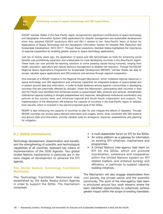 98 – Harnessing Science, Technology and Innovation for Inclusive and Sustainable Development in Asia and the Pacific
6.3 Global mechanisms
Technology development, dissemination and transfer,
and the strengthening of scientific and technological
capabilities of all countries, represent key means of
implementation of the 2030 Agenda. Two global
United Nations mechanisms in particular are in the
early stages of development to advance the STI
agenda.
The United Nations Technology Facilitation
Mechanism
The Technology Facilitation Mechanism was
established by the Addis Ababa Action Agenda
in order to support the SDGs. The mechanism
comprises:
• A multi-stakeholder forum on STI for the SDGs.
• An online platform as a gateway for information
on existing STI initiatives, mechanisms and
programmes.
• A United Nations inter-agency task team on
STI for the SDGs, which will promote
coordination, coherence and cooperation
within the United Nations system on STI
related matters, and enhance synergy and
efficiency, in particular to support capacity
building initiatives.
The Mechanism will also engage stakeholders from
civil society, the private sector and the scientific
community. The work of the inter-agency task team
is structured around four work streams where the
team identified opportunities to collectively achieve
greater impact within the scope of existing mandates:
ESCAP member States in the Asia-Pacific region recognized the significant contributions of space technology
and Geographic Information System (GIS) applications for disaster management and sustainable development
when they adopted ESCAP resolutions 68/5 and 69/11 related to the “Asia-Pacific Years of Action for
Applications of Space Technology and the Geographic Information System for Disaster Risk Reduction and
Sustainable Development, 2012-2017”. Through these resolutions, Member States highlighted the importance
of regional cooperation for enabling greater access to space technology applications.
Just ten to twenty years ago, the application of space and GIS technologies as tools for enhancing social
benefits was prohibitively expensive and unattainable for most developing countries in the Asia-Pacific region.
These tools can now provide far-reaching solutions to some pressing issues facing humanity, ranging from
health, education, agriculture and natural resource management to disaster risk reduction. Through the ESCAP
Regional Space Applications Programme for Sustainable Development (RESAP), member States are able to
access valuable space applications and GIS products and services through regional cooperation.
One example of a RESAP initiative is the Regional Drought Mechanism, which mobilizes regional resources in
space technology and GIS applications and enhances capacities for integrated analysis of space-based and
in-season ground data and information, in order to build resilience among agrarian communities in developing
countries that are perennially affected by drought. Under this Mechanism, participating pilot countries in Asia
and the Pacific have benefited from enhanced access to space-based data, products and services, strengthened
institutional capacity-building in drought preparedness and response, strengthened institutional coordination and
policies at the country level, and enhanced regional and South-South cooperation and support. The
implementation of the Mechanism will enhance the capacity of countries in the Asia-Pacific region to address
food security, which is included in the second proposed goal of the SDGs.
RESAP is also enhancing the capacity of countries to plan for and mitigate the effects of disasters. Through
RESAP, countries can access space-derived information and imagery, which, when combined with GIS systems
and ground data and information, provide valuable tools for emergency response, preparedness and planning
for mitigation.
Box
6.4
Enhancing access to space technology and GIS applications
 