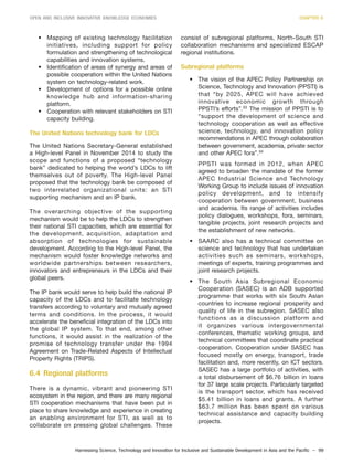 Harnessing Science, Technology and Innovation for Inclusive and Sustainable Development in Asia and the Pacific – 99
OPEN AND INCLUSIVE INNOVATIVE KNOWLEDGE ECONOMIES CHAPTER 6
• Mapping of existing technology facilitation
initiatives, including support for policy
formulation and strengthening of technological
capabilities and innovation systems.
• Identification of areas of synergy and areas of
possible cooperation within the United Nations
system on technology-related work.
• Development of options for a possible online
knowledge hub and information-sharing
platform.
• Cooperation with relevant stakeholders on STI
capacity building.
The United Nations technology bank for LDCs
The United Nations Secretary-General established
a High-level Panel in November 2014 to study the
scope and functions of a proposed “technology
bank” dedicated to helping the world’s LDCs to lift
themselves out of poverty. The High-level Panel
proposed that the technology bank be composed of
two interrelated organizational units: an STI
supporting mechanism and an IP bank.
The overarching objective of the supporting
mechanism would be to help the LDCs to strengthen
their national STI capacities, which are essential for
the development, acquisition, adaptation and
absorption of technologies for sustainable
development. According to the High-level Panel, the
mechanism would foster knowledge networks and
worldwide partnerships between researchers,
innovators and entrepreneurs in the LDCs and their
global peers.
The IP bank would serve to help build the national IP
capacity of the LDCs and to facilitate technology
transfers according to voluntary and mutually agreed
terms and conditions. In the process, it would
accelerate the beneficial integration of the LDCs into
the global IP system. To that end, among other
functions, it would assist in the realization of the
promise of technology transfer under the 1994
Agreement on Trade-Related Aspects of Intellectual
Property Rights (TRIPS).
6.4 Regional platforms
There is a dynamic, vibrant and pioneering STI
ecosystem in the region, and there are many regional
STI cooperation mechanisms that have been put in
place to share knowledge and experience in creating
an enabling environment for STI, as well as to
collaborate on pressing global challenges. These
consist of subregional platforms, North-South STI
collaboration mechanisms and specialized ESCAP
regional institutions.
Subregional platforms
• The vision of the APEC Policy Partnership on
Science, Technology and Innovation (PPSTI) is
that “by 2025, APEC will have achieved
innovative economic growth through
PPSTI’s efforts”.33
The mission of PPSTI is to
“support the development of science and
technology cooperation as well as effective
science, technology, and innovation policy
recommendations in APEC through collaboration
between government, academia, private sector
and other APEC fora”.34
PPSTI was formed in 2012, when APEC
agreed to broaden the mandate of the former
APEC Industrial Science and Technology
Working Group to include issues of innovation
policy development, and to intensify
cooperation between government, business
and academia. Its range of activities includes
policy dialogues, workshops, fora, seminars,
tangible projects, joint research projects and
the establishment of new networks.
• SAARC also has a technical committee on
science and technology that has undertaken
activities such as seminars, workshops,
meetings of experts, training programmes and
joint research projects.
• The South Asia Subregional Economic
Cooperation (SASEC) is an ADB supported
programme that works with six South Asian
countries to increase regional prosperity and
quality of life in the subregion. SASEC also
functions as a discussion platform and
it organizes various intergovernmental
conferences, thematic working groups, and
technical committees that coordinate practical
cooperation. Cooperation under SASEC has
focused mostly on energy, transport, trade
facilitation and, more recently, on ICT sectors.
SASEC has a large portfolio of activities, with
a total disbursement of $6.76 billion in loans
for 37 large scale projects. Particularly targeted
is the transport sector, which has received
$5.41 billion in loans and grants. A further
$63.7 million has been spent on various
technical assistance and capacity building
projects.
 