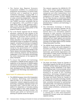 100 – Harnessing Science, Technology and Innovation for Inclusive and Sustainable Development in Asia and the Pacific
• The Central Asia Regional Economic
Cooperation (CAREC) is a collaborative
programme encompassing 10 Central Asian
countries and is supported by several
multilateral institutions, including ADB. In a
manner similar to SASEC, CAREC cooperates
on areas concerning transportation, trade and
energy—areas in which STI can play a pivotal
role. CAREC has grown remarkably fast as
an organization, with a portfolio of loans
worth $247 million in 2001 growing to $27.7
billion in 2015. Much like SASEC, transportation
and energy account for a large portion of the
projects funded by CAREC.
• Fiji is the Pacific regional hub for tertiary
education, hosting the main campus of the
University of the South Pacific (USP) as well as
Fiji National University and Fiji School of
Medicine. USP is the premier provider of
tertiary education in the Pacific region and an
international centre of excellence for teaching,
research, consulting and training on all aspects
of Pacific culture, environment and human
resource development needs. USP is jointly
owned by the governments of 12 member
countries and is also a founding member of the
Pacific Islands Universities Research Network,
which enhances research and development
collaboration in STI in the Pacific and promotes
the further development of the regional STI
policy framework.
• To ensure that science and technology
cooperation in ASEAN remains relevant to and
supportive of the directives of ASEAN leaders
and science and technology ministers, a series
of science and technology plans of action have
been developed since the ASEAN Committee
on Science and Technology was established in
1978.35
North-South STI collaboration mechanisms
• The ASEAN-European Union (EU) Cooperation
in Science, Technology and Innovation
(SEA-EU-NET) is an international science
cooperation network deepening science and
technology cooperation between Europe and
Southeast Asia.36
SEA-EU-NET acts as a
platform for researchers or innovators working
on issues related to food, water and health to
share their findings and secure funding. The
network also works on harmonizing and
advising STI policies across the regions.
The network organizes the ASEAN-EU STI
Days, which brings together researchers,
scientists, science policymakers, innovative
companies and other stakeholders from
ASEAN and EU countries for a yearly three-day
conference on STI issues. The 2015 ASEAN-
EU STI Days focused on presenting ASEAN
research excellence to European stakeholders,
as well as on raising awareness of the current
developments in science and technology in
Southeast Asia.
• The Information Exchange in Science,
Technology and Innovation between the EU
and Eastern Europe, South Caucasus, and
Central Asia is an information platform
designed to help intensify international
cooperation in STI, facilitate the networking of
research organizations, policy stakeholders and
individuals from these regions and promote
scientific and research policy dialogue between
countries of the target regions and EU member
States/Associated Countries.
• The ASEAN South American German Biotech
Network is a global web portal designed to
facilitate and enable the Network’s event
alumni and its community of scientists,
technicians, governmental organizations and
policymakers to easily access information and
work groups, specifically in the fields of
infection research and biotechnology.37
ESCAP regional institutions
• The Asian and Pacific Centre for Transfer of
Technology supports the NIS and STI policies
of ESCAP member States by strengthening the
technology transfer capabilities in the region
and facilitating trade in environmentally sound
technologies. This includes providing capacity
building on all levels of STI, including
governance, technology management and
commercialization, and grass-roots innovation.
The Asian and Pacific Centre for Transfer of
Technology also promotes technology transfer
by maintaining a technology database and
bank, providing information on partnerships
and opportunities, and organizing business-to-
business meetings, as well as technology
transfer related exhibitions, conferences and
workshops.
• APCICT supports ESCAP member States
in utilizing ICT in their socio-economic
development through human and institutional
capacity building.
 
