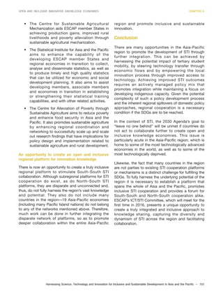 Harnessing Science, Technology and Innovation for Inclusive and Sustainable Development in Asia and the Pacific – 101
OPEN AND INCLUSIVE INNOVATIVE KNOWLEDGE ECONOMIES CHAPTER 6
• The Centre for Sustainable Agricultural
Mechanization aids ESCAP member States in
achieving production gains, improved rural
livelihoods and poverty alleviation through
sustainable agricultural mechanization.
• The Statistical Institute for Asia and the Pacific
aims to enhance the capability of the
developing ESCAP member States and
regional economies in transition to collect,
analyse and disseminate statistics, as well as
to produce timely and high quality statistics
that can be utilized for economic and social
development planning. It also aims to assist
developing members, associate members
and economies in transition in establishing
or strengthening their statistical training
capabilities, and with other related activities.
• The Centre for Alleviation of Poverty through
Sustainable Agriculture aims to reduce poverty
and enhance food security in Asia and the
Pacific. It also promotes sustainable agriculture
by enhancing regional coordination and
networking to successfully scale up and scale
out research findings that have implications for
policy design and implementation related to
sustainable agriculture and rural development.
An opportunity to create an open and inclusive
regional platform for innovation knowledge
There is now an opportunity to create a truly inclusive
regional platform to stimulate South-South STI
collaboration. Although subregional platforms for STI
cooperation do exist, as do North-South STI
platforms, they are disparate and unconnected and,
thus, do not fully harness the region’s vast knowledge
and potential. They also do not include many
countries in the region—19 Asia-Pacific economies
(including many Pacific Island nations) do not belong
to any of the networks mentioned above. Therefore,
much work can be done in further integrating the
disparate network of platforms, so as to promote
deeper collaboration within the entire Asia-Pacific
region and promote inclusive and sustainable
innovation.
Conclusion
There are many opportunities in the Asia-Pacific
region to promote the development of STI through
further integration. This can be achieved by
harnessing the potential impact of tertiary student
mobility, by steering technology transfer through
economic flows and by empowering the local
innovation process through improved access to
technology. Achieving improved STI outcomes
requires an actively managed policy mix that
promotes integration while maintaining a focus on
developing indigenous capacity. Given the potential
complexity of such a policy development process
and the inherent regional spillovers of domestic policy
approaches, regional cooperation is a necessary
condition if the SDGs are to be reached.
In the context of STI, the 2030 Agenda’s goal to
“leave no one behind” will be unmet if countries do
not act to collaborate further to create open and
inclusive knowledge economies. This issue is
particularly acute in the Asia-Pacific region, which is
home to some of the most technologically advanced
economies in the world, as well as to some of the
most technologically deprived.
Likewise, the fact that many countries in the region
are not parties to existing STI cooperation platforms
or mechanisms is a distinct challenge for fulfilling the
SDGs. To fully harness the underlying potential of the
region it is necessary to establish a platform that
spans the whole of Asia and the Pacific, promotes
inclusive STI cooperation and provides a forum for
South-South and North-South cooperation alike.
ESCAP’s ICT/STI Committee, which will meet for the
first time in 2016, presents a unique opportunity to
create a truly integrated and inclusive approach to
knowledge sharing, capturing the diversity and
dynamism of STI across the region and facilitating
collaboration.
 