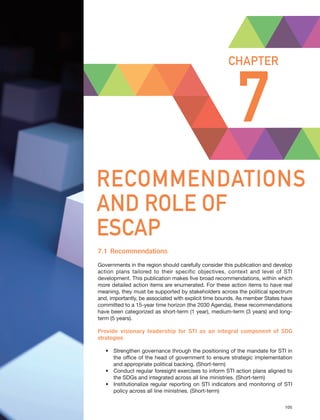 Harnessing Science, Technology and Innovation for Inclusive and Sustainable Development in Asia and the Pacific – 105
RECOMMENDATIONS AND ROLE OF ESCAP CHAPTER 7
7
CHAPTER
RECOMMENDATIONS
AND ROLE OF
ESCAP
Harnessing Science, Technology and Innovation for Inclusive and Sustainable Development in Asia and the Pacific – 105
7.1 Recommendations
Governments in the region should carefully consider this publication and develop
action plans tailored to their specific objectives, context and level of STI
development. This publication makes five broad recommendations, within which
more detailed action items are enumerated. For these action items to have real
meaning, they must be supported by stakeholders across the political spectrum
and, importantly, be associated with explicit time bounds. As member States have
committed to a 15-year time horizon (the 2030 Agenda), these recommendations
have been categorized as short-term (1 year), medium-term (3 years) and long-
term (5 years).
Provide visionary leadership for STI as an integral component of SDG
strategies
• Strengthen governance through the positioning of the mandate for STI in
the office of the head of government to ensure strategic implementation
and appropriate political backing. (Short-term)
• Conduct regular foresight exercises to inform STI action plans aligned to
the SDGs and integrated across all line ministries. (Short-term)
• Institutionalize regular reporting on STI indicators and monitoring of STI
policy across all line ministries. (Short-term)
 