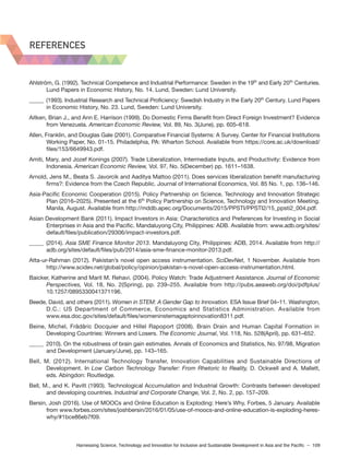 Harnessing Science, Technology and Innovation for Inclusive and Sustainable Development in Asia and the Pacific – 109
REFERENCES
Ahlström, G. (1992). Technical Competence and Industrial Performance: Sweden in the 19th
and Early 20th
Centuries.
Lund Papers in Economic History, No. 14. Lund, Sweden: Lund University.
_____ (1993). Industrial Research and Technical Proficiency: Swedish Industry in the Early 20th
Century. Lund Papers
in Economic History, No. 23. Lund, Sweden: Lund University.
Aitken, Brian J., and Ann E. Harrison (1999). Do Domestic Firms Benefit from Direct Foreign Investment? Evidence
from Venezuela. American Economic Review, Vol. 89, No. 3(June), pp. 605–618.
Allen, Franklin, and Douglas Gale (2001). Comparative Financial Systems: A Survey. Center for Financial Institutions
Working Paper, No. 01-15. Philadelphia, PA: Wharton School. Available from https://core.ac.uk/download/
files/153/6649943.pdf.
Amiti, Mary, and Jozef Konings (2007). Trade Liberalization, Intermediate Inputs, and Productivity: Evidence from
Indonesia. American Economic Review, Vol. 97, No. 5(December) pp. 1611–1638.
Arnold, Jens M., Beata S. Javorcik and Aaditya Mattoo (2011). Does services liberalization benefit manufacturing
firms?: Evidence from the Czech Republic. Journal of International Economics, Vol. 85 No. 1, pp. 136–146.
Asia-Pacific Economic Cooperation (2015). Policy Partnership on Science, Technology and Innovation Strategic
Plan (2016–2025). Presented at the 6th
Policy Partnership on Science, Technology and Innovation Meeting.
Manila, August. Available from http://mddb.apec.org/Documents/2015/PPSTI/PPSTI2/15_ppsti2_004.pdf.
Asian Development Bank (2011). Impact Investors in Asia: Characteristics and Preferences for Investing in Social
Enterprises in Asia and the Pacific. Mandaluyong City, Philippines: ADB. Available from: www.adb.org/sites/
default/files/publication/29306/impact-investors.pdf.
_____ (2014). Asia SME Finance Monitor 2013. Mandaluyong City, Philippines: ADB, 2014. Available from http://
adb.org/sites/default/files/pub/2014/asia-sme-finance-monitor-2013.pdf.
Atta-ur-Rahman (2012). Pakistan’s novel open access instrumentation. SciDevNet, 1 November. Available from
http://www.scidev.net/global/policy/opinion/pakistan-s-novel-open-access-instrumentation.html.
Baicker, Katherine and Marit M. Rehavi. (2004). Policy Watch: Trade Adjustment Assistance. Journal of Economic
Perspectives, Vol. 18, No. 2(Spring), pp. 239–255. Available from http://pubs.aeaweb.org/doi/pdfplus/
10.1257/0895330041371196.
Beede, David, and others (2011). Women in STEM: A Gender Gap to Innovation. ESA Issue Brief 04–11. Washington,
D.C.: US Department of Commerce, Economics and Statistics Administration. Available from
www.esa.doc.gov/sites/default/files/womeninstemagaptoinnovation8311.pdf.
Beine, Michel, Frâdâric Docquier and Hillel Rapoport (2008). Brain Drain and Human Capital Formation in
Developing Countries: Winners and Losers. The Economic Journal, Vol. 118, No. 528(April), pp. 631–652.
_____ 2010). On the robustness of brain gain estimates. Annals of Economics and Statistics, No. 97/98, Migration
and Development (January/June), pp. 143–165.
Bell, M. (2012). International Technology Transfer, Innovation Capabilities and Sustainable Directions of
Development. In Low Carbon Technology Transfer: From Rhetoric to Reality, D. Ockwell and A. Mallett,
eds. Abingdon: Routledge.
Bell, M., and K. Pavitt (1993). Technological Accumulation and Industrial Growth: Contrasts between developed
and developing countries. Industrial and Corporate Change, Vol. 2, No. 2, pp. 157–209.
Bersin, Josh (2016). Use of MOOCs and Online Education is Exploding: Here’s Why. Forbes, 5 January. Available
from www.forbes.com/sites/joshbersin/2016/01/05/use-of-moocs-and-online-education-is-exploding-heres-
why/#1bce86eb7f09.
REFERENCES
 