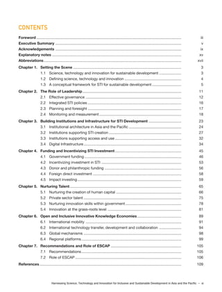 Harnessing Science, Technology and Innovation for Inclusive and Sustainable Development in Asia and the Pacific – xi
Foreword .......................................................................................................................................... iii
Executive Summary ........................................................................................................................ v
Acknowledgements ........................................................................................................................ ix
Explanatory notes ........................................................................................................................... xv
Abbreviations................................................................................................................................... xvii
Chapter 1. Setting the Scene ....................................................................................................... 3
1.1 Science, technology and innovation for sustainable development ..................... 3
1.2 Defining science, technology and innovation ...................................................... 4
1.3 A conceptual framework for STI for sustainable development............................ 5
Chapter 2. The Role of Leadership.............................................................................................. 11
2.1 Effective governance ........................................................................................... 12
2.2 Integrated STI policies ......................................................................................... 16
2.3 Planning and foresight ......................................................................................... 17
2.4 Monitoring and measurement .............................................................................. 18
Chapter 3. Building Institutions and Infrastructure for STI Development ............................... 23
3.1 Institutional architecture in Asia and the Pacific .................................................. 24
3.2 Institutions supporting STI creation ..................................................................... 27
3.3 Institutions supporting access and use ............................................................... 32
3.4 Digital Infrastructure............................................................................................. 34
Chapter 4. Funding and Incentivizing STI Investment ............................................................... 45
4.1 Government funding ............................................................................................ 46
4.2 Incentivizing investment in STI ............................................................................ 53
4.3 Donor and philanthropic funding ......................................................................... 56
4.4 Foreign direct investment .................................................................................... 58
4.5 Impact investing................................................................................................... 59
Chapter 5. Nurturing Talent .......................................................................................................... 65
5.1 Nurturing the creation of human capital .............................................................. 66
5.2 Private sector talent ............................................................................................. 75
5.3 Nurturing innovation skills within government ..................................................... 78
5.4 Innovation at the grass-roots level ...................................................................... 81
Chapter 6. Open and Inclusive Innovative Knowledge Economies.......................................... 89
6.1 International mobility ........................................................................................... 91
6.2 International technology transfer, development and collaboration ..................... 94
6.3 Global mechanisms ............................................................................................. 98
6.4 Regional platforms ............................................................................................... 99
Chapter 7. Recommendations and Role of ESCAP ................................................................... 105
7.1 Recommendations............................................................................................... 105
7.2 Role of ESCAP ..................................................................................................... 106
References....................................................................................................................................... 109
CONTENTS
 