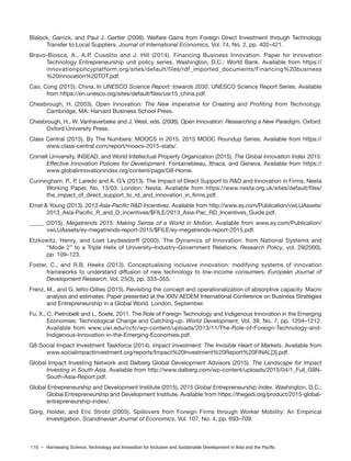 110 – Harnessing Science, Technology and Innovation for Inclusive and Sustainable Development in Asia and the Pacific
Blalock, Garrick, and Paul J. Gertler (2008). Welfare Gains from Foreign Direct Investment through Technology
Transfer to Local Suppliers. Journal of International Economics, Vol. 74, No. 2, pp. 402–421.
Bravo-Biosca, A., A.P. Cusolito and J. Hill (2014). Financing Business Innovation. Paper for Innovation
Technology Entrepreneurship unit policy series. Washington, D.C.: World Bank. Available from https://
innovationpolicyplatform.org/sites/default/files/rdf_imported_documents/Financing%20business
%20innovation%20TOT.pdf.
Cao, Cong (2015). China. In UNESCO Science Report: towards 2030. UNESCO Science Report Series. Available
from https://en.unesco.org/sites/default/files/usr15_china.pdf.
Chesbrough, H. (2003). Open Innovation: The New Imperative for Creating and Profiting from Technology.
Cambridge, MA: Harvard Business School Press.
Chesbrough, H., W. Vanhaverbeke and J. West, eds. (2006). Open Innovation: Researching a New Paradigm. Oxford:
Oxford University Press.
Class Central (2015). By The Numbers: MOOCS in 2015. 2015 MOOC Roundup Series. Available from https://
www.class-central.com/report/moocs-2015-stats/.
Cornell University, INSEAD, and World Intellectual Property Organization (2015). The Global Innovation Index 2015:
Effective Innovation Policies for Development. Fontainebleau, Ithaca, and Geneva. Available from https://
www.globalinnovationindex.org/content/page/GII-Home.
Cunningham, P., P. Laredo and A. Gˆk (2013). The Impact of Direct Support to R&D and Innovation in Firms. Nesta
Working Paper, No. 13/03. London: Nesta. Available from https://www.nesta.org.uk/sites/default/files/
the_impact_of_direct_support_to_rd_and_innovation_in_firms.pdf.
Ernst & Young (2013). 2013 Asia-Pacific R&D Incentives. Available from http://www.ey.com/Publication/vwLUAssets/
2013_Asia-Pacific_R_and_D_incentives/$FILE/2013_Asia-Pac_RD_Incentives_Guide.pdf.
_____ (2015). Megatrends 2015: Making Sense of a World in Motion. Available from www.ey.com/Publication/
vwLUAssets/ey-megatrends-report-2015/$FILE/ey-megatrends-report-2015.pdf.
Etzkowitz, Henry, and Loet Leydesdorff (2000). The Dynamics of Innovation: from National Systems and
‘‘Mode 2’’ to a Triple Helix of University–Industry–Government Relations. Research Policy, vol. 29(2000),
pp. 109–123.
Foster, C., and R.B. Heeks (2013). Conceptualising inclusive innovation: modifying systems of innovation
frameworks to understand diffusion of new technology to low-income consumers. European Journal of
Development Research, Vol. 25(3), pp. 333–355.
Frenz, M., and G. Ietto-Gillies (2015). Revisiting the concept and operationalization of absorptive capacity. Macro
analysis and estimates. Paper presented at the XXIV AEDEM International Conference on Business Strategies
and Entrepreneurship in a Global World. London, September.
Fu, X., C. Pietrobelli and L. Soete, 2011. The Role of Foreign Technology and Indigenous Innovation in the Emerging
Economies: Technological Change and Catching-up. World Development, Vol. 39, No. 7, pp. 1204–1212.
Available from www.uwi.edu/ccfc/wp-content/uploads/2013/11/The-Role-of-Foreign-Technology-and-
Indigenous-Innovation-in-the-Emerging-Economies.pdf.
G8 Social Impact Investment Taskforce (2014). Impact Investment: The Invisible Heart of Markets. Available from
www.socialimpactinvestment.org/reports/Impact%20Investment%20Report%20FINAL[3].pdf.
Global Impact Investing Network and Dalberg Global Development Advisors (2015). The Landscape for Impact
Investing in South Asia. Available from http://www.dalberg.com/wp-content/uploads/2015/04/1_Full_GIIN-
South-Asia-Report.pdf.
Global Entrepreneurship and Development Institute (2015). 2015 Global Entrepreneurship Index. Washington, D.C.:
Global Entrepreneurship and Development Institute. Available from https://thegedi.org/product/2015-global-
entrepreneurship-index/.
Gorg, Holder, and Eric Strobl (2005). Spillovers from Foreign Firms through Worker Mobility: An Empirical
Investigation. Scandinavian Journal of Economics, Vol. 107, No. 4, pp. 693–709.
 