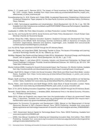 112 – Harnessing Science, Technology and Innovation for Inclusive and Sustainable Development in Asia and the Pacific
Köhler, C., P. Laredo and C. Rammer (2012). The Impact of Fiscal Incentives for R&D. Nesta Working Paper,
No. 12/01. London, Nesta. Available from https://www.nesta.org.uk/sites/default/files/the_impact_and_
effectiveness_of_fiscal_incentives.pdf.
Koowattanatianchai, N., M.B. Charles and I. Eddie (2009). Accelerated Depreciation: Establishing a Historical and
Contextual Perspective. Paper prepared for the Asia-Pacific Economic and Business History Conference.
Tokyo, February.
Lall, S. (1992). Technological capabilities and industrialization. World Development, Vol. 20, No. 2, pp. 165–186.
Available from http://siteresources.worldbank.org/INTEXPCOMNET/Resources/Technological_Capabilities_
and_Industrialization.pdf.
Leadbeater, C. (2008). We-Think: Mass Innovation, not Mass Production. London: Profile Books.
Lee, Eun Ae, and Young-Sik Kim (2013). Social Economy and Public Policy Development: A South Korean Case.
Montreal: Chantier de l’Economie Sociale.
Lundvall, Bengt-Ake (1992). National Innovation Systems—Analytical Concept and Development Tool. Paper
presented at the DRUID Tenth Anniversary Summer Conference 2005 on Dynamics of Industry and
Innovation: Organizations, Networks and Systems. Copenhagen, June. Available from www.druid.dk/
conferences/Summer2005/Papers/Lundvall.pdf.
Luo, Hui (2016). Paper submitted to ESCAP through the STI Advisory Board.
Marcotte, Claude, and Jorge Niosi (2000). Technology Transfer to China: The Issues of Knowledge and Learning.
Journal of Technology Transfer, Vol. 25, No. 1(March), pp. 43–57.
McMillan, Margaret, Dani Rodrik and Iñigo Verduzco-Gallo (2014). Globalization, Structural Change, and Productivity
Growth, with an Update on Africa. World Development, Vol. 63, No. 1, pp. 11–32.
Moeliodihardjo, Bagyo Y., and others (2012). University, Industry, and Government Partnership: Its Present and
Future Challenges in Indonesia. Procedia: Social and Behavioral Sciences, Vol. 52(2012), pp. 307–316. 10th
Triple Helix Conference 2012.
Monitor Institute (2009). Investing for Social & Environmental Impact. San Francisco, CA: Monitor Institute. Available
from http://monitorinstitute.com/downloads/what-we-think/impact-investing/Impact_Investing.pdf.
Mulgan, Geoff (2014). Design in Public And Social Innovation: What Works and What Could Work Better. London:
Nesta. Available from https://www.nesta.org.uk/sites/default/files/design_in_public_and_social_
innovation.pdf.
Mulgan, Geoff, and Oscar Townsley (2016). The challenge-driven university: how real-life problems can fuel learning.
London: Nesta. Available from www.nesta.org.uk/sites/default/files/the_challenge-driven_university.pdf.
Murray, Robin, Julie Caulier-Grice and Geoff Mulgan (2010). Open Book of Social Innovation. London: Nesta.
Available from www.nesta.org.uk/sites/default/files/the_open_book_of_social_innovation.pdf.
Naim, S.T.K. (2015). Building Innovation Capabilities. Paper submitted to ESCAP through the STI Advisory Board.
Navaretti, Giorgio Barba, and Anthony J. Venables (2004). Multinational Firms in the World Economy. Princeton,
N.J.: Princeton University Press.
Nesta (2015). What can England’s new mayors learn from the transformation of Seoul city government? Nesta
blog, 2 December. Available from www.nesta.org.uk/blog/what-can-englands-new-mayors-learn-
transformation-seoul-city-government#sthash.yCx8oVlG.dpuf.
Organisation for Economic Co-operation and Development (1995). Manual on the Measurement of Human
Resources Devoted to S&T—Canberra Manual. Paris: OECD Publishing. Available from www.oecd-
ilibrary.org/science-and-technology/measurement-of-scientific-and-technological-activities_9789264065581-
en.
_____ 1997). Government Venture Capital for Technology-Based Firms. Paris: OECD Publishing. Available from
www.oecd.org/sti/inno/2093654.pdf.
_____ (2005). Oslo Manual: Guidelines for Collecting and Interpreting Innovation Data, third edition. Paris: OECD
Publishing. Available from www.oecd.org/innovation/inno/oslomanualguidelinesforcollectingandinter
pretinginnovationdata3rdedition.htm.
´
 