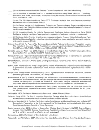 Harnessing Science, Technology and Innovation for Inclusive and Sustainable Development in Asia and the Pacific – 113
REFERENCES
_____ (2011). Business Innovation Policies: Selected Country Comparisons. Paris: OECD Publishing.
_____ (2013). Innovation in Southeast Asia. OECD Reviews of Innovation Policy series. Paris: OECD Publishing.
Available from www.oecd-ilibrary.org/science-and-technology/innovation-in-southeast-asia-
2012_9789264128712-en.
_____ (2014). PISA 2012 Results in Focus. Paris: OECD Publishing. Available from https://www.oecd.org/pisa/
keyfindings/pisa-2012-results-overview.pdf.
_____ (2015). Frascati Manual 2015: Guidelines for Collecting and Reporting Data on Research and Experimental
Development. Paris: OECD Publishing. Available from www.uis.unesco.org/ScienceTechnology/Documents/
oecd-frascati-manual.pdf.
_____ (2015). Innovation Policies for Inclusive Development: Scaling up Inclusive Innovations. Paris: OECD
Publishing. Available from https://www.oecd.org/innovation/inno/scaling-up-inclusive-innovations.pdf.
_____ (2015). Korea—Policy Priorities for a Dynamic, Inclusive and Creative Economy. Better Policies Series. Paris:
OECD Publishing. Available from https://www.oecd.org/korea/korea-policy-priorities-for-a-dynamic-inclusive-
and-creative-economy-EN.pdf.
Ostrom, Elinor (2012). The Future of the Commons: Beyond Market Failure and Government Regulation. London:
The Institute of Economic Affairs. Available from www.iea.org.uk/sites/default/files/publications/files/
IEA%20Future%20of%20the%20Commons%20web%2029-1.10.12.pdf.
Parisotto, Luca, and Adam Heal (2016). Impacts of Imported Technology in Asia-Pacific Developing Countries:
Evidence from Firm-Level Data. UNESCAP Trade Insight Series, No. 16.
Poncet, Sandra, and Felipe Starosta de Waldemar (2013). Complexitâ âconomique et croissance: une application
au cas chinois. Revue Economique, Vol. 64, No. 3, pp. 495–503.
Porter, Michael E., and Mark R. Kramer (2011). Creating Shared Value. Harvard Business Review, January–February
Issue.
Puttick, Ruth, Peter Baeck and Phillip Colligan (2014). i-teams: The teams and funds making innovation happen
in governments around the world. London: Nesta. Available from www.theiteams.org/resources/read-i-teams-
report-0.
Radjou, Navi, Jaideep Prabhu and Simone Ahuja (2012). Jugaad Innovation: Think Frugal, Be Flexible, Generate
Breakthrough Growth. San Francisco, CA: Jossey-Bass.
Ratanawaraha, A. (2015). Science, Technology, and Innovation for Sustainable Development: National Policy
Frameworks in Asia and the Pacific. Background paper for the Second Regional Workshop on Harnessing
Science, Technology and Innovation for Sustainable Development. Bangkok, November. Available from
http://www.unescap.org/sites/default/files/Presentation%20by%20%20Apiwat%20Ratanawaraha.pdf.
Rodrik, Dani, Arvind Subramanian and Francesco Trebbi (2004). Institutions rule: the primacy of institutions
over geography and integration in economic development. Journal of Economic Growth, Vol. 9.2 (June),
pp. 131–165.
Schumpeter (1976). Capitalism, Socialism, and Democracy. London: Allen and Unwin.
Schwab, Klaus (2016). The Fourth Industrial Revolution. Geneva: World Economic Forum. Available from
www.weforum.org/pages/the-fourth-industrial-revolution-by-klaus-schwab.
Sirimanne, Shamika (2015). The Asia-Pacific Information Superhighway and Regional Cooperation for Better ICT
Connectivity. Presentation at the first meeting of the Working Group on the Asia-Pacific Information
Superhighway. Incheon, Republic of Korea, September.
Soete, Luc, and others (2015). A World in Search of an Effective Growth Strategy. In UNESCO Science Report:
towards 2030. UNESCO Science Report Series. Available from https://en.unesco.org/sites/default/files/
usr15_a_world_in_search_of_an_effective_growth_strategy.pdf.
Surowiecki, J. (2004). The Wisdom of Crowds. London: Little, Brown.
Tapscott, D., and A.D. Williams (2007). Wikinomics: How Mass Collaboration Changes Everything. London: Penguin.
 