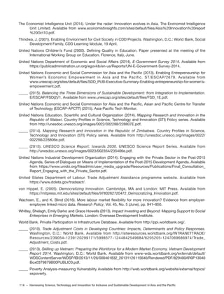 114 – Harnessing Science, Technology and Innovation for Inclusive and Sustainable Development in Asia and the Pacific
The Economist Intelligence Unit (2014). Under the radar: Innovation evolves in Asia. The Economist Intelligence
Unit Limited. Available from www.economistinsights.com/sites/default/files/Asia%20Innovation%20report
%20Oct10.pdf.
Thindwa, J. (2001). Enabling Environment for Civil Society in CDD Projects. Washington, D.C.: World Bank, Social
Development Family, CDD Learning Module, 19 April.
United Nations Children’s Fund (2000). Defining Quality in Education. Paper presented at the meeting of the
International Working Group on Education. Florence, Italy, June.
United Nations Department of Economic and Social Affairs (2014). E-Government Survey 2014. Available from
https://publicadministration.un.org/egovkb/en-us/Reports/UN-E-Government-Survey-2014.
United Nations Economic and Social Commission for Asia and the Pacific (2013). Enabling Entrepreneurship for
Women’s Economic Empowerment in Asia and the Pacific. ST/ESCAP/2679. Available from
www.unescap.org/sites/default/files/SDD_PUB-Executive-Summary-Enabling-entrepreneurship-for-women’s-
empowerment.pdf.
_____ (2015). Balancing the Three Dimensions of Sustainable Development: from Integration to Implementation.
E/ESCAP/FSD(2)/1. Available from www.unescap.org/sites/default/files/FSD_1E.pdf.
United Nations Economic and Social Commission for Asia and the Pacific, Asian and Pacific Centre for Transfer
of Technology (ESCAP-APCTT) (2015). Asia-Pacific Tech Monitor.
United Nations Education, Scientific and Cultural Organization (2014). Mapping Research and Innovation in the
Republic of Malawi. Country Profiles in Science, Technology and Innovation (STI) Policy series. Available
from http://unesdoc.unesco.org/images/0022/002288/228807E.pdf.
_____ (2014). Mapping Research and Innovation in the Republic of Zimbabwe. Country Profiles in Science,
Technology and Innovation (STI) Policy series. Available from http://unesdoc.unesco.org/images/0022/
002288/228806e.pdf.
_____ (2015). UNESCO Science Report: towards 2030. UNESCO Science Report Series. Available from
http://unesdoc.unesco.org/images/0023/002354/235406e.pdf.
United Nations Industrial Development Organization (2014). Engaging with the Private Sector in the Post-2015
Agenda. Series of Dialogues on Means of Implementation of the Post-2015 Development Agenda. Available
from https://www.unido.org/fileadmin/user_media_upgrade/Resources/Publications/Final_Consultation_
Report_Engaging_with_the_Private_Sector.pdf.
United States Department of Labour. Trade Adjustment Assistance programme website. Available from
https://www.doleta.gov/tradeact/.
von Hippel, E. (2005). Democratizing Innovation. Cambridge, MA and London: MIT Press. Available from
https://mitpress.mit.edu/sites/default/files/9780262720472_Democratizing_Innovation.pdf.
Wachsen, E., and K. Blind (2016). More labour market flexibility for more innovation? Evidence from employer-
employee linked micro data. Research Policy, Vol. 45, No. 5 (June), pp. 941–950.
Whitley, Shelagh, Emily Darko and Grace Howells (2013). Impact Investing and Beyond: Mapping Support to Social
Enterprises in Emerging Markets. London: Overseas Development Institute.
World Bank. Private Participation in Infrastructure Database. Available from http://ppi.worldbank.org/.
_____ (2010). Trade Adjustment Costs in Developing Countries: Impacts, Determinants and Policy Responses.
Washington, D.C.: World Bank. Available from http://siteresources.worldbank.org/INTRANETTRADE/
Resources/239054-1239120299171/5998577-1244842549684/6205205-1247069686974/Trade_
Adjustment_Costs.pdf.
_____ (2013). Skilling up Vietnam: Preparing the Workforce for a Modern Market Economy. Vietnam Development
Report 2014. Washington, D.C.: World Bank. Available from www-wds.worldbank.org/external/default/
WDSContentServer/WDSP/IB/2013/11/26/000461832_20131126115640/Rendered/PDF/829400AR0P13040
Box0379879B00PUBLIC0.pdf.
_____ Poverty Analysis-measuring Vulnerability Available from http://web.worldbank.org/website/external/topics/
expoverty.
 