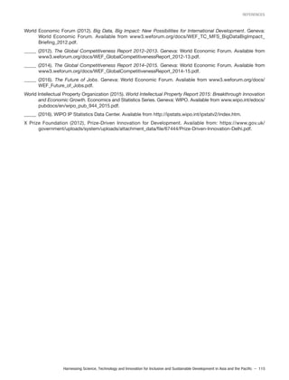 Harnessing Science, Technology and Innovation for Inclusive and Sustainable Development in Asia and the Pacific – 115
REFERENCES
World Economic Forum (2012). Big Data, Big Impact: New Possibilities for International Development. Geneva:
World Economic Forum. Available from www3.weforum.org/docs/WEF_TC_MFS_BigDataBigImpact_
Briefing_2012.pdf.
_____ (2012). The Global Competitiveness Report 2012–2013. Geneva: World Economic Forum. Available from
www3.weforum.org/docs/WEF_GlobalCompetitivenessReport_2012-13.pdf.
_____ (2014). The Global Competitiveness Report 2014–2015. Geneva: World Economic Forum. Available from
www3.weforum.org/docs/WEF_GlobalCompetitivenessReport_2014-15.pdf.
_____ (2016). The Future of Jobs. Geneva: World Economic Forum. Available from www3.weforum.org/docs/
WEF_Future_of_Jobs.pdf.
World Intellectual Property Organization (2015). World Intellectual Property Report 2015: Breakthrough Innovation
and Economic Growth. Economics and Statistics Series. Geneva: WIPO. Available from www.wipo.int/edocs/
pubdocs/en/wipo_pub_944_2015.pdf.
_____ (2016). WIPO IP Statistics Data Center. Available from http://ipstats.wipo.int/ipstatv2/index.htm.
X Prize Foundation (2012), Prize-Driven Innovation for Development. Available from: https://www.gov.uk/
government/uploads/system/uploads/attachment_data/file/67444/Prize-Driven-Innovation-Delhi.pdf.
 
