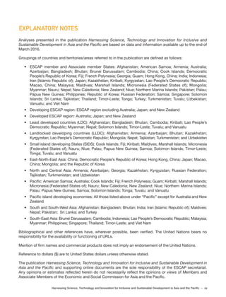 Harnessing Science, Technology and Innovation for Inclusive and Sustainable Development in Asia and the Pacific – xv
EXPLANATORY NOTES
Analyses presented in the publication Harnessing Science, Technology and Innovation for Inclusive and
Sustainable Development in Asia and the Pacific are based on data and information available up to the end of
March 2016.
Groupings of countries and territories/areas referred to in the publication are defined as follows:
• ESCAP member and Associate member States: Afghanistan; American Samoa; Armenia; Australia;
Azerbaijan; Bangladesh; Bhutan; Brunei Darussalam; Cambodia; China; Cook Islands; Democratic
People’s Republic of Korea; Fiji; French Polynesia; Georgia; Guam; Hong Kong, China; India; Indonesia;
Iran (Islamic Republic of); Japan; Kazakhstan; Kiribati; Kyrgyzstan; Lao People’s Democratic Republic;
Macao, China; Malaysia; Maldives; Marshall Islands; Micronesia (Federated States of); Mongolia;
Myanmar; Nauru; Nepal; New Caledonia; New Zealand; Niue; Northern Marina Islands; Pakistan; Palau;
Papua New Guinea; Philippines; Republic of Korea; Russian Federation; Samoa; Singapore; Solomon
Islands; Sri Lanka; Tajikistan; Thailand; Timor-Leste; Tonga; Turkey; Turkmenistan; Tuvalu; Uzbekistan;
Vanuatu; and Viet Nam
• Developing ESCAP region: ESCAP region excluding Australia; Japan; and New Zealand
• Developed ESCAP region: Australia; Japan; and New Zealand
• Least developed countries (LDC): Afghanistan; Bangladesh; Bhutan; Cambodia; Kiribati; Lao People’s
Democratic Republic; Myanmar; Nepal; Solomon Islands; Timor-Leste; Tuvalu; and Vanuatu
• Landlocked developing countries (LLDC); Afghanistan; Armenia; Azerbaijan; Bhutan; Kazakhstan;
Kyrgyzstan; Lao People’s Democratic Republic; Mongolia; Nepal; Tajikistan; Turkmenistan; and Uzbekistan
• Small island developing States (SIDS): Cook Islands; Fiji; Kiribati; Maldives; Marshall Islands; Micronesia
(Federated States of); Nauru; Niue; Palau; Papua New Guinea; Samoa; Solomon Islands; Timor-Leste;
Tonga; Tuvalu; and Vanuatu
• East-North-East Asia: China; Democratic People’s Republic of Korea; Hong Kong, China; Japan; Macao,
China; Mongolia; and the Republic of Korea
• North and Central Asia: Armenia; Azerbaijan; Georgia; Kazakhstan; Kyrgyzstan; Russian Federation;
Tajikistan; Turkmenistan; and Uzbekistan
• Pacific: American Samoa; Australia; Cook Islands; Fiji; French Polynesia; Guam; Kiribati; Marshall Islands;
Micronesia (Federated States of); Nauru; New Caledonia; New Zealand; Niue; Northern Marina Islands;
Palau; Papua New Guinea; Samoa; Solomon Islands; Tonga; Tuvalu; and Vanuatu
• Pacific island developing economies: All those listed above under “Pacific” except for Australia and New
Zealand
• South and South-West Asia: Afghanistan; Bangladesh; Bhutan; India; Iran (Islamic Republic of); Maldives;
Nepal; Pakistan; Sri Lanka; and Turkey
• South-East Asia: Brunei Darussalam; Cambodia; Indonesia; Lao People’s Democratic Republic; Malaysia;
Myanmar; Philippines; Singapore; Thailand; Timor-Leste; and Viet Nam
Bibliographical and other references have, wherever possible, been verified. The United Nations bears no
responsibility for the availability or functioning of URLs.
Mention of firm names and commercial products does not imply an endorsement of the United Nations.
Reference to dollars ($) are to United States dollars unless otherwise stated.
The publication Harnessing Science, Technology and Innovation for Inclusive and Sustainable Development in
Asia and the Pacific and supporting online documents are the sole responsibility of the ESCAP secretariat.
Any opinions or estimates reflected herein do not necessarily reflect the opinions or views of Members and
Associate Members of the Economic and Social Commission for Asia and the Pacific.
 