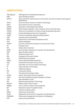 Harnessing Science, Technology and Innovation for Inclusive and Sustainable Development in Asia and the Pacific – xvii
ABBREVIATIONS
2030 Agenda 2030 Agenda for Sustainable Development
ADB Asian Development Bank
APCICT Asian and Pacific Training Centre for Information and Communication Technology for
Development
APCTT Asian and Pacific Centre for Transfer of Technology
APEC Asia-Pacific Economic Cooperation
ASEAN Association of Southeast Asian Nations
BRIICS Brazil, Russian Federation, India, Indonesia, China and South Africa
CAPSA Centre for the Alleviation of Poverty through Sustainable Agriculture
CAREC Central Asia Regional Economic Cooperation
CSAM Centre for Sustainable Agricultural Mechanization
CSR corporate social responsibility
DFID Department for International Development (UK)
ECG electrocardiograph
ESCAP Economic and Social Commission for Asia and the Pacific
EU European Union
FDI foreign direct investment
GERD gross domestic expenditure on research and development
GDP gross domestic product
GIF Global Innovation Fund
GIS Geographic Information System
GPS Global Positioning System
GSMA Groupe Speciale Mobile Association
ICDL International Computer Driving Licence
ICT information and communications technology
IIT Indian Institutes of Technology
IP intellectual property
IPO initial public offering
ITT international technology transfer
KOTEC Korean Technology Finance Corporation
KTRS Kibo Technology Rating System (Republic of Korea)
LDC least-developed country
MIT Massachusetts Institute of Technology
MOOCs Massive Open Online Courses
MSMEs micro, small and medium sized enterprises
NIF National Innovation Foundation (India)
NIS national innovation system
NKRA national key results areas
OECD Organisation for Economic Co-operation and Development
PEMANDU Performance Management and Delivery Unit (Malaysia)
PPP public-private partnership
 