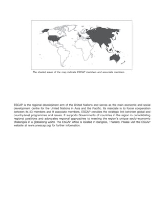 ESCAP is the regional development arm of the United Nations and serves as the main economic and social
development centre for the United Nations in Asia and the Pacific. Its mandate is to foster cooperation
between its 53 members and 9 associate members. ESCAP provides the strategic link between global and
country-level programmes and issues. It supports Governments of countries in the region in consolidating
regional positions and advocates regional approaches to meeting the region’s unique socio-economic
challenges in a globalizing world. The ESCAP office is located in Bangkok, Thailand. Please visit the ESCAP
website at www.unescap.org for further information.
The shaded areas of the map indicate ESCAP members and associate members.
 