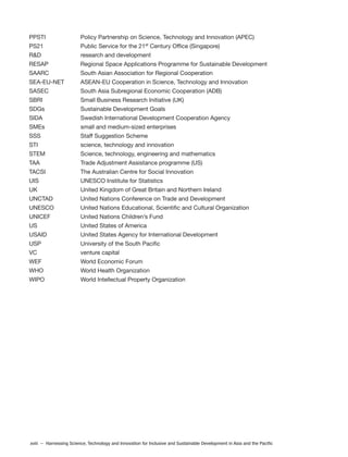 xviii – Harnessing Science, Technology and Innovation for Inclusive and Sustainable Development in Asia and the Pacific
PPSTI Policy Partnership on Science, Technology and Innovation (APEC)
PS21 Public Service for the 21st
Century Office (Singapore)
R&D research and development
RESAP Regional Space Applications Programme for Sustainable Development
SAARC South Asian Association for Regional Cooperation
SEA-EU-NET ASEAN-EU Cooperation in Science, Technology and Innovation
SASEC South Asia Subregional Economic Cooperation (ADB)
SBRI Small Business Research Initiative (UK)
SDGs Sustainable Development Goals
SIDA Swedish International Development Cooperation Agency
SMEs small and medium-sized enterprises
SSS Staff Suggestion Scheme
STI science, technology and innovation
STEM Science, technology, engineering and mathematics
TAA Trade Adjustment Assistance programme (US)
TACSI The Australian Centre for Social Innovation
UIS UNESCO Institute for Statistics
UK United Kingdom of Great Britain and Northern Ireland
UNCTAD United Nations Conference on Trade and Development
UNESCO United Nations Educational, Scientific and Cultural Organization
UNICEF United Nations Children’s Fund
US United States of America
USAID United States Agency for International Development
USP University of the South Pacific
VC venture capital
WEF World Economic Forum
WHO World Health Organization
WIPO World Intellectual Property Organization
 