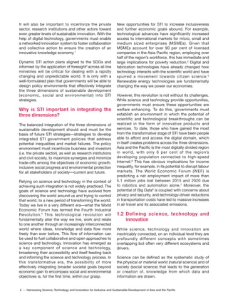 4 – Harnessing Science, Technology and Innovation for Inclusive and Sustainable Development in Asia and the Pacific
It will also be important to incentivize the private
sector, research institutions and other actors toward
even greater levels of sustainable innovation. With the
help of digital technology, governments must enable
a networked innovation system to foster collaboration
and collective action to ensure the creation of an
innovative knowledge economy.1
Dynamic STI action plans aligned to the SDGs and
informed by the application of foresight2
across all line
ministries will be critical for dealing with a rapidly
changing and unpredictable world. It is only with a
well-formulated plan that governments will be able to
design policy environments that effectively integrate
the three dimensions of sustainable development
(economic, social and environmental) into STI
strategies.
Why is STI important in integrating the
three dimensions?
The balanced integration of the three dimensions of
sustainable development should and must be the
basis of future STI strategies—strategies to develop
integrated STI government policies that address
potential inequalities and market failures. The policy
environment must incentivize business and investors
(i.e. the private sector), as well as research institutions
and civil society, to maximize synergies and minimize
trade-offs among the objectives of economic growth,
inclusive social progress and environmental protection
for all stakeholders of society—current and future.
Relying on science and technology in the context of
achieving such integration is not widely practiced. The
goals of science and technology have evolved from
discovering the world around us and trying to control
that world, to a new period of transforming the world.
Today we live in a very different era—what the World
Economic Forum has termed the Fourth Industrial
Revolution. This technological revolution will
fundamentally alter the way we live, work and relate
to one another through an increasingly interconnected
world where ideas, knowledge and data flow more
freely than ever before. This flow of information can
be used to fuel collaborative and open approaches to
science and technology. Innovation has emerged as
a key component of science and technology,
broadening their accessibility and itself feeding back
and informing the science and technology process. In
this transformative era, the possibility of more
effectively integrating broader societal goals beyond
economic gain to encompass social and environmental
objectives is, for the first time, within our grasp.
New opportunities for STI to increase inclusiveness
and further economic goals abound. For example,
technological advances have significantly increased
access to international markets for micro, small and
medium sized enterprises (MSMEs). Given that
MSMEs account for over 90 per cent of licensed
companies in the Asia-Pacific region, employing over
half of the region’s workforce, this has immediate and
large implications for poverty reduction.4
Digital and
fabrication technologies have already changed how
technology interacts with the scientific world and have
spurred a movement towards citizen science.5
Renewable energy technologies are fundamentally
changing the way we power our economies.
However, this revolution is not without its challenges.
While science and technology provide opportunities,
governments must ensure these opportunities are
welfare enhancing. To do this, governments must
establish an environment in which the potential of
scientific and technological breakthroughs can be
realized in the form of innovative products and
services. To date, those who have gained the most
from the transformative stage of STI have been people
able to afford and access the digital domain, which
in itself creates problems across the three dimensions.
Asia and the Pacific is the most digitally divided region
in world, with only 6 per cent of the region’s
developing population connected to high-speed
Internet.6
This has obvious implications for income
inequality, for example, in its potential to disrupt labour
markets. The World Economic Forum (WEF) is
predicting a net employment impact of more than
5.1 million jobs lost between 2015 and 2020 due
to robotics and automation alone.7
Moreover, the
potential of Big Data8
is coupled with concerns about
privacy and security, and technology-driven reductions
in transportation costs have led to massive increases
in air travel and its associated emissions.
1.2 Defining science, technology and
innovation
While science, technology and innovation are
inextricably connected, on an individual level they are
profoundly different concepts with sometimes
overlapping but often very different ecosystems and
drivers.
Science can be defined as the systematic study of
the physical or material world (natural science) and of
society (social science) that leads to the generation
or creation of, knowledge from which data and
information are drawn.
3
 
