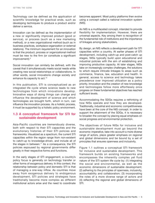 Harnessing Science, Technology and Innovation for Inclusive and Sustainable Development in Asia and the Pacific – 5
SETTING THE SCENE CHAPTER 1
Technology can be defined as the application of
scientific knowledge for practical ends, such as
developing techniques to produce a product and/or
deliver a service.
Innovation can be defined as the implementation of
a new or significantly improved product (good or
service), or process (such as a new marketing
method), or a new organizational method (such as in
business practices, workplace organization or external
relations). The minimum requirement for an innovation
is that the product, process or organizational method
must be new to the firm (or constitute a significant
improvement).9
Social innovation can similarly be defined, with the
caveat that it simultaneously meets social needs while
creating new social relationships or collaborations. In
other words, social innovations change society and
enhance its capacity to act.10
In this publication, STI is conceptualized as an
integrated life cycle where science leads to new
technologies from which innovations develop.
Innovative ways of doing things can change and
influence the development of science and which
technologies are brought forth, which in turn, can
influence the innovation process. As a holistic process,
it must be supported by a holistic policy environment.
1.3 A conceptual framework for STI for
sustainable development
Asia-Pacific countries are tremendously diverse,
both with respect to their STI capacities and the
evolutionary histories of their STI policies and
frameworks. Visualized as a spectrum, the current STI
capacities within the region range from non-existent
to catch-up to knowledge-driven, and include all of
the stages in between.11
As a consequence, the STI
policies espoused by regional governments differ
greatly in their respective forms and functions.
In the early stages of STI engagement, a country’s
policy focus is generally on technology transfer or
other forms of exogenous delivery. In this context, the
relationship between policy and domestic STI is that
of managing a one-way inflow. As countries move
away from exogenous delivery to endogenous
development, STI policies and strategies have
traditionally become more complex as different
institutional actors arise and the need to coordinate
becomes apparent. Most policy platforms then evolve
using a concept called a national innovation system
(NIS).
An NIS is a multifaceted concept, intended to provide
flexibility for implementation. However, there are
universal aspects. Key among them is recognition of
the fundamental role of institutions and the importance
of linkages among stakeholders.
By design, an NIS reflects a development path for STI
capacities within a country. At earlier phases of STI
development, including catch-up and post-catch up
stages, NISs typically build upon educational and
industrial policies with the aim of establishing and
improving productive capacity. At later stages, NISs
take on increasingly complex challenges, the solutions
to which require intricate linkages to areas such as
commerce, finance, law, education and health. In
general, access to science and technology takes
precedence over improved utilization as a policy
priority. Innovation and the creation of new knowledge
and technologies follow more effortlessly once
progress on these fundamental objectives has reached
sufficient levels.
Accommodating the SDGs requires a rethinking of
how NISs operate and how they are developed.
Traditionally, industrial and economic competitiveness
have been at the core of the NIS concept. In order to
support the attainment of the SDGs, it is necessary
to broaden the concept by placing equal emphasis on
social progress and environmental protection.
The objectives of future NISs for inclusive and
sustainable development must go beyond the
economic imperative, take into account a more diverse
range of actors, place greater emphasis on regional
and global dimensions and be bound by a set of
principles that ensures openness and inclusivity.
Figure 1.1 outlines a conceptual STI framework
for inclusive and sustainable development. This
framework builds on existing frameworks and
encompasses the inherently complex yet fluid
nature of the STI system life cycle by: (1) integrating
the social and environmental, as well as the
economic dimensions of sustainable development;
(2) adhering to the principles of openness, inclusivity,
accountability and collaboration; (3) incorporating
the roles of a more diverse range of actors and
(4) reflecting the regional and global dimensions of
STI.
 