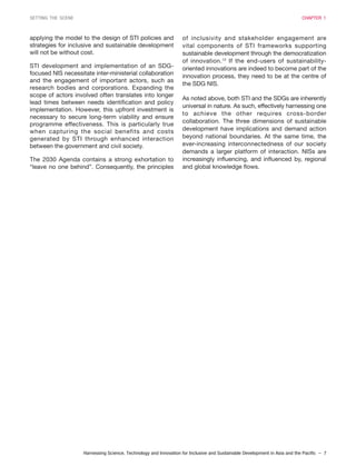 Harnessing Science, Technology and Innovation for Inclusive and Sustainable Development in Asia and the Pacific – 7
SETTING THE SCENE CHAPTER 1
applying the model to the design of STI policies and
strategies for inclusive and sustainable development
will not be without cost.
STI development and implementation of an SDG-
focused NIS necessitate inter-ministerial collaboration
and the engagement of important actors, such as
research bodies and corporations. Expanding the
scope of actors involved often translates into longer
lead times between needs identification and policy
implementation. However, this upfront investment is
necessary to secure long-term viability and ensure
programme effectiveness. This is particularly true
when capturing the social benefits and costs
generated by STI through enhanced interaction
between the government and civil society.
The 2030 Agenda contains a strong exhortation to
“leave no one behind”. Consequently, the principles
of inclusivity and stakeholder engagement are
vital components of STI frameworks supporting
sustainable development through the democratization
of innovation.12
If the end-users of sustainability-
oriented innovations are indeed to become part of the
innovation process, they need to be at the centre of
the SDG NIS.
As noted above, both STI and the SDGs are inherently
universal in nature. As such, effectively harnessing one
to achieve the other requires cross-border
collaboration. The three dimensions of sustainable
development have implications and demand action
beyond national boundaries. At the same time, the
ever-increasing interconnectedness of our society
demands a larger platform of interaction. NISs are
increasingly influencing, and influenced by, regional
and global knowledge flows.
 
