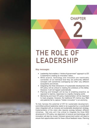 Harnessing Science, Technology and Innovation for Inclusive and Sustainable Development in Asia and the Pacific – 11
THE ROLE OF LEADERSHIP CHAPTER 2
2
CHAPTER
THE ROLE OF
LEADERSHIP
Key messages
• Leadership that enables a “whole-of-government” approach to STI
is essential to creating an innovation nation.
• While science, technology and innovation are inextricably
connected, on an individual level they are profoundly different
concepts with sometimes overlapping but often very different
ecosystems and drivers.
• Integrating the three dimensions of sustainable development into
STI policy will be critical to meeting the ambitions of the SDGs.
However, it will not happen automatically.
• Planning and foresight will be key to enabling proactive, as
opposed to reactive, responses to a rapidly changing world.
• Monitoring and track STI policy implementation will be important
to track progress. However, the traditional STI metrics (e.g. R&D
and patents) fail to capture “hidden innovation” in an economy.
To fully harness the potential of STI for sustainable development,
committed political leadership needs to be supported by a coordinated
vision integrated with an inclusive and sustainable development strategy.
Implementation of the vision also requires synergy between different
ministries. Not only will it be critical to integrate the three SDG
dimensions in STI policy, but alignment of science and technology with
innovation will also be crucial. Coherent government action will need to
ensure that opportunities exist for these critical feedback loops. Planning
1
 