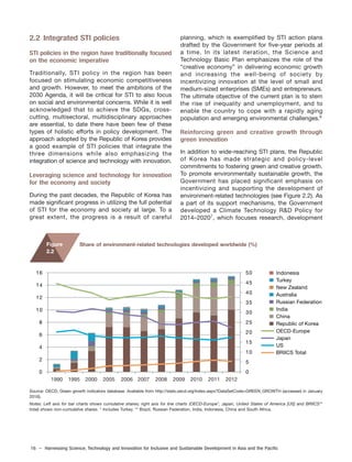 16 – Harnessing Science, Technology and Innovation for Inclusive and Sustainable Development in Asia and the Pacific
2.2 Integrated STI policies
STI policies in the region have traditionally focused
on the economic imperative
Traditionally, STI policy in the region has been
focused on stimulating economic competitiveness
and growth. However, to meet the ambitions of the
2030 Agenda, it will be critical for STI to also focus
on social and environmental concerns. While it is well
acknowledged that to achieve the SDGs, cross-
cutting, multisectoral, multidisciplinary approaches
are essential, to date there have been few of these
types of holistic efforts in policy development. The
approach adopted by the Republic of Korea provides
a good example of STI policies that integrate the
three dimensions while also emphasizing the
integration of science and technology with innovation.
Leveraging science and technology for innovation
for the economy and society
During the past decades, the Republic of Korea has
made significant progress in utilizing the full potential
of STI for the economy and society at large. To a
great extent, the progress is a result of careful
planning, which is exemplified by STI action plans
drafted by the Government for five-year periods at
a time. In its latest iteration, the Science and
Technology Basic Plan emphasizes the role of the
“creative economy” in delivering economic growth
and increasing the well-being of society by
incentivizing innovation at the level of small and
medium-sized enterprises (SMEs) and entrepreneurs.
The ultimate objective of the current plan is to stem
the rise of inequality and unemployment, and to
enable the country to cope with a rapidly aging
population and emerging environmental challenges.6
Reinforcing green and creative growth through
green innovation
In addition to wide-reaching STI plans, the Republic
of Korea has made strategic and policy-level
commitments to fostering green and creative growth.
To promote environmentally sustainable growth, the
Government has placed significant emphasis on
incentivizing and supporting the development of
environment-related technologies (see Figure 2.2). As
a part of its support mechanisms, the Government
developed a Climate Technology R&D Policy for
2014–20207
, which focuses research, development
Share of environment-related technologies developed worldwide (%)
Source: OECD, Green growth indicators database. Available from http://stats.oecd.org/Index.aspx?DataSetCode=GREEN_GROWTH (accessed in January
2016).
Notes: Left axis for bar charts shows cumulative shares; right axis for line charts (OECD-Europe*, Japan, United States of America [US] and BRIICS**
total) shows non-cumulative shares. * Includes Turkey. ** Brazil, Russian Federation, India, Indonesia, China and South Africa.
Figure
2.2
0
5
10
15
20
25
30
35
40
45
50
0
2
4
6
8
10
12
14
16 Indonesia
Turkey
New Zealand
Australia
Russian Federation
India
China
Republic of Korea
OECD-Europe
Japan
US
BRIICS Total
1990 1995 2000 2005 2006 2007 2008 2009 2010 2011 2012
 