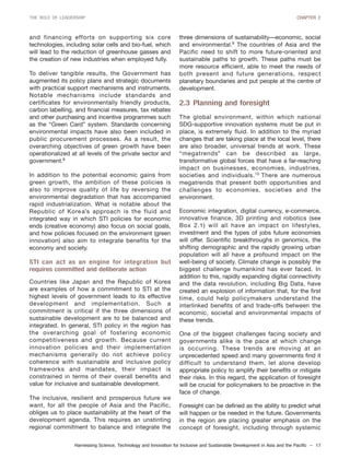 Harnessing Science, Technology and Innovation for Inclusive and Sustainable Development in Asia and the Pacific – 17
THE ROLE OF LEADERSHIP CHAPTER 2
and financing efforts on supporting six core
technologies, including solar cells and bio-fuel, which
will lead to the reduction of greenhouse gasses and
the creation of new industries when employed fully.
To deliver tangible results, the Government has
augmented its policy plans and strategic documents
with practical support mechanisms and instruments.
Notable mechanisms include standards and
certificates for environmentally friendly products,
carbon labelling, and financial measures, tax rebates
and other purchasing and incentive programmes such
as the “Green Card” system. Standards concerning
environmental impacts have also been included in
public procurement processes. As a result, the
overarching objectives of green growth have been
operationalized at all levels of the private sector and
government.8
In addition to the potential economic gains from
green growth, the ambition of these policies is
also to improve quality of life by reversing the
environmental degradation that has accompanied
rapid industrialization. What is notable about the
Republic of Korea’s approach is the fluid and
integrated way in which STI policies for economic
ends (creative economy) also focus on social goals,
and how policies focused on the environment (green
innovation) also aim to integrate benefits for the
economy and society.
STI can act as an engine for integration but
requires committed and deliberate action
Countries like Japan and the Republic of Korea
are examples of how a commitment to STI at the
highest levels of government leads to its effective
development and implementation. Such a
commitment is critical if the three dimensions of
sustainable development are to be balanced and
integrated. In general, STI policy in the region has
the overarching goal of fostering economic
competitiveness and growth. Because current
innovation policies and their implementation
mechanisms generally do not achieve policy
coherence with sustainable and inclusive policy
frameworks and mandates, their impact is
constrained in terms of their overall benefits and
value for inclusive and sustainable development.
The inclusive, resilient and prosperous future we
want, for all the people of Asia and the Pacific,
obliges us to place sustainability at the heart of the
development agenda. This requires an unstinting
regional commitment to balance and integrate the
three dimensions of sustainability—economic, social
and environmental.9
The countries of Asia and the
Pacific need to shift to more future-oriented and
sustainable paths to growth. These paths must be
more resource efficient, able to meet the needs of
both present and future generations, respect
planetary boundaries and put people at the centre of
development.
2.3 Planning and foresight
The global environment, within which national
SDG-supportive innovation systems must be put in
place, is extremely fluid. In addition to the myriad
changes that are taking place at the local level, there
are also broader, universal trends at work. These
“megatrends” can be described as large,
transformative global forces that have a far-reaching
impact on businesses, economies, industries,
societies and individuals.10
There are numerous
megatrends that present both opportunities and
challenges to economies, societies and the
environment.
Economic integration, digital currency, e-commerce,
innovative finance, 3D printing and robotics (see
Box 2.1) will all have an impact on lifestyles,
investment and the types of jobs future economies
will offer. Scientific breakthroughs in genomics, the
shifting demographic and the rapidly growing urban
population will all have a profound impact on the
well-being of society. Climate change is possibly the
biggest challenge humankind has ever faced. In
addition to this, rapidly expanding digital connectivity
and the data revolution, including Big Data, have
created an explosion of information that, for the first
time, could help policymakers understand the
interlinked benefits of and trade-offs between the
economic, societal and environmental impacts of
these trends.
One of the biggest challenges facing society and
governments alike is the pace at which change
is occurring. These trends are moving at an
unprecedented speed and many governments find it
difficult to understand them, let alone develop
appropriate policy to amplify their benefits or mitigate
their risks. In this regard, the application of foresight
will be crucial for policymakers to be proactive in the
face of change.
Foresight can be defined as the ability to predict what
will happen or be needed in the future. Governments
in the region are placing greater emphasis on the
concept of foresight, including through systemic
 
