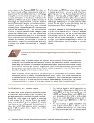 18 – Harnessing Science, Technology and Innovation for Inclusive and Sustainable Development in Asia and the Pacific
reviews such as the Australia 2020: Foresight for
our Future report, ad hoc measures and long-term
programmes like the APEC initiatives on technology
foresight and institutional arrangements. As an
example of the latter, in the Russian Federation, the
Institute for Statistical Studies and Economics of
Knowledge, the largest research unit at the National
Research University’s Higher School of Economics,
Moscow, produces a high-quality peer reviewed
scientific journal called Foresight and STI Governance
that was established in 2007. The mission of the
journal is to support the creation of a foresight culture
through the dissemination of the best international
and Russian Federation practices in the field of
future-oriented innovation development. It also
provides a framework for discussion of STI trends
and policies, foresight methodologies and best
practices, and advanced practices of foresight
studies.11
The Foresight and STI Governance editorial council
includes prominent scholars and high-level
policymakers from the Russian Federation, United
States of America (US), United Kingdom of Great
Britain and Northern Ireland (UK), Canada, China,
Austria, South Africa and others. The professionalization
of foresight methodologies and best practices will be
critical for the region to deal proactively with the
megatrends that will no doubt emerge.
The overall message is that foresight exercises not
only produce actionable outputs in terms of analyses
and recommendations, but the process itself helps
policymakers come to terms with the concepts
involved and the larger implications of change. This
provides much-needed perspective and reduces the
risk of getting caught up in the details of complex
issues.
Government funding for scientific research and support in moving promising technology from the laboratory
to the production stage have been important factors in creating effective innovation systems. Governments have
played a key role in pushing the boundaries of science and technology, allowing competitive market forces to
encourage firms to innovate and supporting vibrant financial markets through sound regulation and fluid linkages
between public and private innovation actors. This has enabled many countries in the Asia-Pacific region to
be at the cutting edge of frontier science and technology.
China, the Republic of Korea and Japan are part of a small group of nations that are driving innovation in frontier
technologies that hold the potential to boost future economic growth. Eight out of the top ten patent applicants
in the area of robotics are from Japan and one is from the Republic of Korea. Three Japanese companies also
appear in the top ten for filing the most 3D printing patents. Chinese applicants account for more than a quarter
of patents worldwide in the area of 3D printing and robotics—the highest share among all countries.12
Disruptive innovations: countries driving patenting in 3D printing, nanotechnology and
robotics
Box
2.1
2.4 Monitoring and measurement
The Asia-Pacific region is home to some of the most
technologically advanced economies in the world, as
well as to some of the most technologically deprived.
Overall, the region relies on a handful of countries
to push forward the STI agenda. Thus, if the goal of
“leave no one behind” is to be realized, STI activity
must become more widespread. Nevertheless, the
region as a whole has recorded some impressive
gains in STI in recent times. Some noteworthy
indicators include:
• The region’s share of world expenditure on
R&D rose from 36 per cent in 2007 to 44 per
cent in 2013, while the Americas (32 per cent
in 2013) and Europe (23 per cent in 2013) have
seen decreases in their shares and Africa’s
share (1 per cent in 2013) has remained flat. In
total the region spent $643 billion in 2013 on
R&D.
• The region’s share of global researchers rose
from 41 per cent in 2007 to 44 per cent in
2013, while the Americas (22 per cent in 2013)
saw a decrease and Europe and Africa’s shares
 