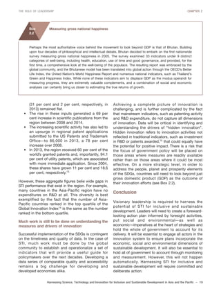 Harnessing Science, Technology and Innovation for Inclusive and Sustainable Development in Asia and the Pacific – 19
THE ROLE OF LEADERSHIP CHAPTER 2
(31 per cent and 2 per cent, respectively, in
2013) remained flat.
• The rise in these inputs generated a 69 per
cent increase in scientific publications from the
region between 2008 and 2014.
• The increasing scientific activity has also led to
an upsurge in regional patent applications
submitted to the US Patents and Trademark
Office—to 86,000 in 2013, a 78 per cent
increase over 2008.
• In 2013, the region received 60 per cent of the
world’s granted patents and, importantly, 94.1
per cent of utility patents, which are associated
with more immediate application. Since 2004,
these shares have grown 11 per cent and 18.6
per cent, respectively.13
However, these aggregate figures belie wide gaps in
STI performance that exist in the region. For example,
many countries in the Asia-Pacific region have no
expenditures on R&D at all. This diversity is best
exemplified by the fact that the number of Asia-
Pacific countries ranked in the top quartile of the
Global Innovation Index14
is the same as the number
ranked in the bottom quartile.
Much work is still to be done on understanding the
measures and drivers of innovation
Successful implementation of the SDGs is contingent
on the timeliness and quality of data. In the case of
STI, much work must be done by the global
community to establish and operationalize a set of
indicators that will provide a useful guide for
policymakers over the next decades. Developing a
data series of comparable quality and accessibility
remains a big challenge for developing and
developed economies alike.
Achieving a complete picture of innovation is
challenging, and is further complicated by the fact
that mainstream indicators, such as patenting activity
and R&D expenditure, do not capture all dimensions
of innovation. Data will be critical in identifying and
understanding the drivers of “hidden innovation”.
Hidden innovation refers to innovation activities not
reflected in traditional indicators, such as investment
in R&D or patents awarded,15
that could equally have
the potential for positive impact. There is a risk that
the focus of government policy will be placed on
those areas where measures are readily available
rather than on those areas where it could be most
effective. On a more strategic level, in order to
address the people, planet and prosperity elements
of the SDGs, countries will need to look beyond just
gross domestic product (GDP) as the outcome of
their innovation efforts (see Box 2.2).
Conclusion
Visionary leadership is required to harness the
potential of STI for inclusive and sustainable
development. Leaders will need to create a foreward-
looking action plan informed by foresight activities,
put social and environmental—as well as
economic—imperatives at the heart of strategies and
hold the whole of government to account for its
delivery. It will be essential to engage all actors in the
innovation system to ensure plans incorporate the
economic, social and environmental dimensions of
sustainable development. It will also be essential to
hold all of government to account through monitoring
and measurement. However, this will not happen
automatically. Harnessing STI for inclusive and
sustainable development will require committed and
deliberate action.
Perhaps the most authoritative voice behind the movement to look beyond GDP is that of Bhutan. Building
upon four decades of philosophical and intellectual debate, Bhutan decided to embark on the first nationwide
survey measuring gross national happiness in 2005. The survey examined 33 indicators under 9 distinct
categories of well-being, including health, education, use of time and good governance, and provided, for the
first time, a comprehensive look at the well-being of the populace. The resulting report was embraced by the
global community, and the Bhutanese model has been translated into global action through the OECD’s Better
Life Index, the United Nation’s World Happiness Report and numerous national indicators, such as Thailand’s
Green and Happiness Index. While none of these indicators aim to displace GDP as the modus operandi for
measuring progress, they are extremely valuable complements, and a combination of social and economic
analyses can certainly bring us closer to estimating the true returns of growth.
Measuring gross national happinessBox
2.2
 