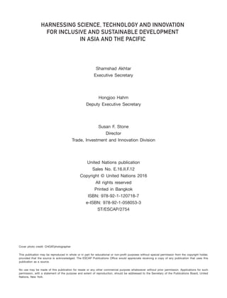 ii – Harnessing Science, Technology and Innovation for Inclusive and Sustainable Development in Asia and the Pacific
Shamshad Akhtar
Executive Secretary
Hongjoo Hahm
Deputy Executive Secretary
Susan F. Stone
Director
Trade, Investment and Innovation Division
United Nations publication
Sales No. E.16.II.F.12
Copyright © United Nations 2016
All rights reserved
Printed in Bangkok
ISBN: 978-92-1-120718-7
e-ISBN: 978-92-1-058053-3
ST/ESCAP/2754
HARNESSING SCIENCE, TECHNOLOGY AND INNOVATION
FOR INCLUSIVE AND SUSTAINABLE DEVELOPMENT
IN ASIA AND THE PACIFIC
Cover photo credit: CHOATphotographer
This publication may be reproduced in whole or in part for educational or non-profit purposes without special permission from the copyright holder,
provided that the source is acknowledged. The ESCAP Publications Office would appreciate receiving a copy of any publication that uses this
publication as a source.
No use may be made of this publication for resale or any other commercial purpose whatsoever without prior permission. Applications for such
permission, with a statement of the purpose and extent of reproduction, should be addressed to the Secretary of the Publications Board, United
Nations, New York.
 