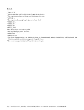 20 – Harnessing Science, Technology and Innovation for Inclusive and Sustainable Development in Asia and the Pacific
Endnote
1
Naim, 2015.
2
See, for example, http://mineconomy.am/eng/38/gortsaruyt.html.
3
See http://www.costi.gov.lk/index.php/en/about-us/what-is-costi.
4
WEF, 2014.
5
See http://www8.cao.go.jp/cstp/english/panhu/1_p1-2.pdf.
6
OECD, 2015.
7
OECD, 2015.
8
OECD, 2015.
9
ESCAP, 2015.
10
See, for example, Ernst & Young, 2015.
11
See http://foresight-journal.hse.ru/en/.
12
WIPO, 2015.
13
UNESCO, 2015.
14
The Global Innovation Index is an attempt to capture the multidimensional facets of innovation. For more information, see
https://www.globalinnovationindex.org/content/page/GII-Home.
15
See www.nesta.org.uk/sites/default/files/hidden_innovation.pdf.
 
