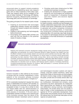 Harnessing Science, Technology and Innovation for Inclusive and Sustainable Development in Asia and the Pacific – 33
BUILDING INSTITUTIONS AND INFRASTRUCTURE FOR STI DEVELOPMENT CHAPTER 3
announced plans to support industry-academia
partnerships by establishing seven new research
parks with an initial investment of $18 million each.
These new research parks will be modelled on the
ones at Indian Institutes of Technology (IIT) Madras,
Stanford University, Massachusetts Institute of
Technology (MIT) and the University of Cambridge.
The guiding principles for the research parks include:
• Creating an environment that encourages
collaboration between industry and academia
through joint research projects and consulting
assignments.
• Creating a self-sustaining and technologically
fertile environment.
• Encouraging and enabling R&D activities and
start-ups that are aligned to the potential
needs of industry at large.
• Providing world-class infrastructure for R&D
activities and business incubation.
• Enabling the development of highly qualified
personnel and encouraging the professional
growth of researchers in companies through
part-time master’s and doctoral degree
programmes.
A strategic focus on creating an enabling environment
for these innovators, scientists and technologists and
creating collaborative spaces (both online and offline)
to foster cross-sector collaboration has the potential
to generate and surface compelling innovations
for society’s pressing problems. A meaningful
and constructive university-industry-government
partnership (Box 3.2) could also reap huge dividends
in the search for technological advances and facilitate
the integration of the three dimensions of sustainable
development.
Realizing that Indonesia’s economic development strategy requires strong university-industry-government
collaboration and partnership, the country’s Directorate General of Higher Education has initiated more than
20 different schemes to fund university research and community service activities since the early 1990s. Over
several years of implementation, the development of various types of university-industry-government
partnerships has been observed. These include, among others, service and training contracts amongst
universities, government-supported university patent applications, collaborative R&D efforts between universities
and industry, networking events to forge connections between industrialists and academics, industry
collaboration for education (such as industry staff teaching specific subjects of emerging importance),
incubation/entrepreneurship education for students, SME participation in university activities and the
establishment of science parks close to universities.
Box
3.2
Indonesia’s university-industry-government partnership21
Inclusive innovation
Inclusive innovation is often defined as the inclusion
of groups that are currently marginalized in some
aspects of the innovation process (inclusive
innovation will be discussed further in Chapter 5).22
STI for sustainable development requires that various
actors or stakeholders be involved in STI activities, so
that the outputs and outcomes of the process are
acceptable to them. In a way, this is similar to what
von Hippel (2005) calls the “democratization of
innovation”, in that users are actively involved in the
entire process of innovation. If the end users of
sustainability-oriented innovations are to become part
of the innovation process, then the nature of the
relationships between mainstream actors in sectoral
and technological innovation systems will need to
change. Long-term system transitions, rather than
being driven solely by technocrats and technologists,
will need to involve a large number of stakeholders in
the public, private and civil society sectors (Box 3.3).
When it comes to sustainability, because the issues
are multifaceted, interrelated and complex, overly
prescriptive top-down approaches are inadequate.
More opportunities are needed for active dialogue
and deliberation among scientists, technologists,
policymakers, the private sector and civil society in
order to foster a more comprehensive and inclusive
agenda for STI for sustainable development. Such
opportunities and processes should not be limited to
the national level, but should also take place at local,
regional and global levels.
 