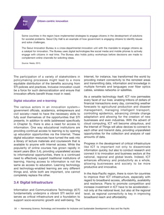 34 – Harnessing Science, Technology and Innovation for Inclusive and Sustainable Development in Asia and the Pacific
The participation of a variety of stakeholders in
policymaking processes might lead to a more
equitable distribution of the benefits accruing from
STI policies and practices. Inclusive innovation could
be a force for such democratization and ensure that
innovation efforts benefit those most in need.
Digital education and e-learning
The various actors in an innovation system—
government officials, academics, entrepreneurs and
civil society—need to have the necessary skills to
fully avail themselves of the opportunities that STI
presents. In addition to skills (addressed specifically
in Chapter 5), there is also a need for access to
information. One way educational institutions are
providing continual access to learning is by opening
up education opportunities via the Internet. These
digital education resources have turned the web into
a library of lecture materials and coursework that is
available to anyone with Internet access. While the
popularity of online courses has grown rapidly in
recent years (Box 3.4), providing unparalleled access
to informational opportunities, there is a continued
need to effectively support traditional institutions of
learning. Having access to information is not the
same as access to education. Learning technology
and technology-enabled learning are very different
things and, while both are important, one cannot
completely replace the other.
3.4 Digital Infrastructure
Information and Communications Technology (ICT)
fundamentally underpins a vibrant STI sector and
serves as critical infrastructure and a foundation to
support socio-economic growth and well-being. The
Internet, for instance, has transformed the world by
providing instant connectivity to the remotest areas
and transmitting data, information and knowledge in
multiple formats and languages over fiber optics
cables, wireless networks or satellites.
As a versatile technology itself, ICT now permeates
every facet of our lives: enabling trillions of dollars of
financial transactions every day, connecting weather
forecasts to agricultural production and disaster
management, managing intelligent transport,
controlling epidemics, advancing climate change
adaptation and allowing for the creation of new
businesses and even industries. With the advent of
cloud computing, ICT will become ubiquitous, and
the Internet of Things will allow devices to connect to
each other and transmit data, providing unparalleled
opportunities for the collection and analysis of vast
amounts of data.
Progress in the development of critical infrastructure
like ICT is important not only to disseminate
information quickly, but also to conduct research and
connect it to innovation and business sectors at the
national, regional and global levels. Indeed, ICT
enhances efficiency and productivity as a whole,
allowing businesses and society to be more
productive and innovative.
In the Asia-Pacific region, there is room for countries
to improve their ICT infrastructure, especially with
regard to broadband access, affordability, availability
and resilience. Plans to promote competition and
increase investment in ICT have to be accelerated—
not only at the national level, but also at the regional
level, as regional connectivity is key in improving
broadband reach and affordability.
Some countries in the region have implemented strategies to engage citizens in the development of solutions
for societal problems. Seoul City Hall is an example of how government is engaging citizens to identify issues
and solve challenges.
The Seoul Innovation Bureau is a cross-departmental innovation unit with the mandate to engage citizens as
a catalyst for innovation. The Bureau uses digital technologies like social media and mobile phones to actively
engage with citizens in real time. The Bureau also holds policy workshops before decisions are made to
complement online channels for soliciting ideas.
Source: Nesta, 2015.
Box
3.3
Citizen-centric innovation
 