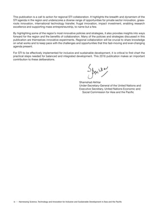 iv – Harnessing Science, Technology and Innovation for Inclusive and Sustainable Development in Asia and the Pacific
This publication is a call to action for regional STI collaboration. It highlights the breadth and dynamism of the
STI agenda in the region and underscores a diverse range of opportunities for private sector innovation, grass-
roots innovation, international technology transfer, frugal innovation, impact investment, enabling research
excellence and supporting mass entrepreneurship, to name but a few.
By highlighting some of the region’s most innovative policies and strategies, it also provides insights into ways
forward for the region and the benefits of collaboration. Many of the policies and strategies discussed in this
publication are themselves innovative experiments. Regional collaboration will be crucial to share knowledge
on what works and to keep pace with the challenges and opportunities that this fast-moving and ever-changing
agenda present.
For STI to be effectively implemented for inclusive and sustainable development, it is critical to first chart the
practical steps needed for balanced and integrated development. This 2016 publication makes an important
contribution to these deliberations.
Shamshad Akhtar
Under-Secretary-General of the United Nations and
Executive Secretary, United Nations Economic and
Social Commission for Asia and the Pacific
 