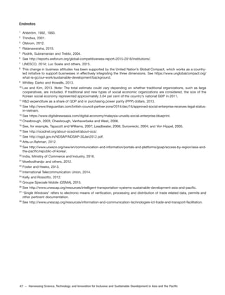 42 – Harnessing Science, Technology and Innovation for Inclusive and Sustainable Development in Asia and the Pacific
Endnotes
1
Ahlström, 1992, 1993.
2
Thindwa, 2001.
3
Olstrom, 2012.
4
Ratanawaraha, 2015.
5
Rodrik, Subramanian and Trebbi, 2004.
6
See http://reports.weforum.org/global-competitiveness-report-2015-2016/institutions/.
7
UNESCO, 2014; Luc Soete and others, 2015.
8
This change in business attitudes has been supported by the United Nation’s Global Compact, which works as a country-
led initiative to support businesses in effectively integrating the three dimensions. See https://www.unglobalcompact.org/
what-is-gc/our-work/sustainable-development/background.
9
Whitley, Darko and Howells, 2013.
10
Lee and Kim, 2013. Note: The total estimate could vary depending on whether traditional organizations, such as large
cooperatives, are included. If traditional and new types of social economic organizations are considered, the size of the
Korean social economy represented approximately 3.04 per cent of the country’s national GDP in 2011.
11
R&D expenditure as a share of GDP and in purchasing power parity (PPP) dollars, 2013.
12
See http://www.theguardian.com/british-council-partner-zone/2014/dec/16/approved-social-enterprise-receives-legal-status-
in-vietnam.
13
See https://www.digitalnewsasia.com/digital-economy/malaysia-unveils-social-enterprise-blueprint.
14
Chesbrough, 2003; Chesbrough, Vanhaverbeke and West, 2006.
15
See, for example, Tapscott and Williams, 2007; Leadbeater, 2008; Surowiecki, 2004; and Von Hippel, 2005.
16
See http://ocsdnet.org/about-ocsdnet/about-ocs/.
17
See http://ogpl.gov.in/NDSAP/NDSAP-30Jan2012.pdf.
18
Atta-ur-Rahman, 2012.
19
See http://www.unesco.org/new/en/communication-and-information/portals-and-platforms/goap/access-by-region/asia-and-
the-pacific/republic-of-korea/.
20
India, Ministry of Commerce and Industry, 2016.
21
Moeliodihardjo and others, 2012.
22
Foster and Heeks, 2013.
23
International Telecommunication Union, 2014.
24
Kelly and Rossotto, 2012.
25
Groupe Speciale Mobile (GSMA), 2015.
26
See http://www.unescap.org/resources/intelligent-transportation-systems-sustainable-development-asia-and-pacific.
27
“Single Windows” refers to electronic means of verification, processing and distribution of trade related data, permits and
other pertinent documentation.
28
See http://www.unescap.org/resources/information-and-communication-technologies-ict-trade-and-transport-facilitation.
 
