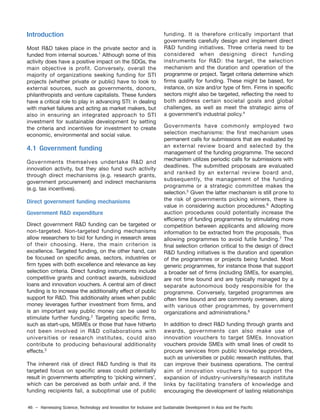 46 – Harnessing Science, Technology and Innovation for Inclusive and Sustainable Development in Asia and the Pacific
Introduction
Most R&D takes place in the private sector and is
funded from internal sources.1
Although some of this
activity does have a positive impact on the SDGs, the
main objective is profit. Conversely, overall the
majority of organizations seeking funding for STI
projects (whether private or public) have to look to
external sources, such as governments, donors,
philanthropists and venture capitalists. These funders
have a critical role to play in advancing STI: in dealing
with market failures and acting as market makers, but
also in ensuring an integrated approach to STI
investment for sustainable development by setting
the criteria and incentives for investment to create
economic, environmental and social value.
4.1 Government funding
Governments themselves undertake R&D and
innovation activity, but they also fund such activity
through direct mechanisms (e.g. research grants,
government procurement) and indirect mechanisms
(e.g. tax incentives).
Direct government funding mechanisms
Government R&D expenditure
Direct government R&D funding can be targeted or
non-targeted. Non-targeted funding mechanisms
allow researchers to bid for funding in research areas
of their choosing. Here, the main criterion is
excellence. Targeted funding, on the other hand, can
be focused on specific areas, sectors, industries or
firm types with both excellence and relevance as key
selection criteria. Direct funding instruments include
competitive grants and contract awards, subsidized
loans and innovation vouchers. A central aim of direct
funding is to increase the additionality effect of public
support for R&D. This additionality arises when public
money leverages further investment from firms, and
is an important way public money can be used to
stimulate further funding.2
Targeting specific firms,
such as start-ups, MSMEs or those that have hitherto
not been involved in R&D collaborations with
universities or research institutes, could also
contribute to producing behavioural additionality
effects.3
The inherent risk of direct R&D funding is that its
targeted focus on specific areas could potentially
result in governments attempting to ‘picking winners’,
which can be perceived as both unfair and, if the
funding recipients fail, a suboptimal use of public
funding. It is therefore critically important that
governments carefully design and implement direct
R&D funding initiatives. Three criteria need to be
considered when designing direct funding
instruments for R&D: the target, the selection
mechanism and the duration and operation of the
programme or project. Target criteria determine which
firms qualify for funding. These might be based, for
instance, on size and/or type of firm. Firms in specific
sectors might also be targeted, reflecting the need to
both address certain societal goals and global
challenges, as well as meet the strategic aims of
a government’s industrial policy.4
Governments have commonly employed two
selection mechanisms: the first mechanism uses
permanent calls for submissions that are evaluated by
an external review board and selected by the
management of the funding programme. The second
mechanism utilizes periodic calls for submissions with
deadlines. The submitted proposals are evaluated
and ranked by an external review board and,
subsequently, the management of the funding
programme or a strategic committee makes the
selection.5
Given the latter mechanism is still prone to
the risk of governments picking winners, there is
value in considering auction procedures.6
Adopting
auction procedures could potentially increase the
efficiency of funding programmes by stimulating more
competition between applicants and allowing more
information to be extracted from the proposals, thus
allowing programmes to avoid futile funding.7
The
final selection criterion critical to the design of direct
R&D funding initiatives is the duration and operation
of the programmes or projects being funded. Most
generic programmes, for instance those that support
a broader set of firms (including SMEs, for example),
are not time bound and are typically managed by a
separate autonomous body responsible for the
programme. Conversely, targeted programmes are
often time bound and are commonly overseen, along
with various other programmes, by government
organizations and administrations.8
In addition to direct R&D funding through grants and
awards, governments can also make use of
innovation vouchers to target SMEs. Innovation
vouchers provide SMEs with small lines of credit to
procure services from public knowledge providers,
such as universities or public research institutes, that
can improve their business operations. The central
aim of innovation vouchers is to support the
expansion of industry-university/research institute
links by facilitating transfers of knowledge and
encouraging the development of lasting relationships
 