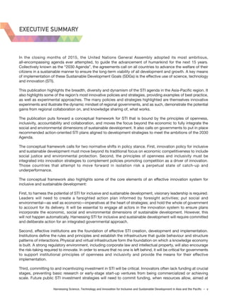 Harnessing Science, Technology and Innovation for Inclusive and Sustainable Development in Asia and the Pacific – v
EXECUTIVE SUMMARY
In the closing months of 2015, the United Nations General Assembly adopted its most ambitious,
all-encompassing agenda ever attempted, to guide the advancement of humankind for the next 15 years.
Collectively known as the “2030 Agenda”, the agreements call on all countries to advance the welfare of their
citizens in a sustainable manner to ensure the long-term viability of all development and growth. A key means
of implementation of these Sustainable Development Goals (SDGs) is the effective use of science, technology
and innovation (STI).
This publication highlights the breadth, diversity and dynamism of the STI agenda in the Asia-Pacific region. It
also highlights some of the region’s most innovative policies and strategies, providing examples of best practice,
as well as experimental approaches. The many policies and strategies highlighted are themselves innovative
experiments and illustrate the dynamic mindset of regional governments, and as such, demonstrate the potential
gains from regional collaboration on, and knowledge sharing of, what works.
The publication puts forward a conceptual framework for STI that is bound by the principles of openness,
inclusivity, accountability and collaboration, and moves the focus beyond the economic to fully integrate the
social and environmental dimensions of sustainable development. It also calls on governments to put in place
recommended action-oriented STI plans aligned to development strategies to meet the ambitions of the 2030
Agenda.
The conceptual framework calls for two normative shifts in policy stance. First, innovation policy for inclusive
and sustainable development must move beyond its traditional focus on economic competitiveness to include
social justice and environmental protection. Second, the principles of openness and inclusivity must be
integrated into innovation strategies to complement policies promoting competition as a driver of innovation.
Those countries that attempt to move forward in isolation risk a perpetual state of catch-up and
underperformance.
The conceptual framework also highlights some of the core elements of an effective innovation system for
inclusive and sustainable development:
First, to harness the potential of STI for inclusive and sustainable development, visionary leadership is required.
Leaders will need to create a farsighted action plan informed by foresight activities; put social and
environmental—as well as economic—imperatives at the heart of strategies; and hold the whole of government
to account for its delivery. It will be essential to engage all actors in the innovation system to ensure plans
incorporate the economic, social and environmental dimensions of sustainable development. However, this
will not happen automatically. Harnessing STI for inclusive and sustainable development will require committed
and deliberate action for an integrated governmental approach.
Second, effective institutions are the foundation of effective STI creation, development and implementation.
Institutions define the rules and principles and establish the infrastructure that guide behaviour and structure
patterns of interactions. Physical and virtual infrastructure form the foundation on which a knowledge economy
is built. A strong regulatory environment, including corporate law and intellectual property, will also encourage
the risk-taking required to innovate. In order to ensure that no one is left behind, it will be critical for governments
to support institutional principles of openness and inclusivity and provide the means for their effective
implementation.
Third, committing to and incentivizing investment in STI will be critical. Innovators often lack funding at crucial
stages, preventing basic research or early-stage start-up ventures from being commercialized or achieving
scale. Future public STI investment strategies will need to commit funding, when resources allow, aimed at
 