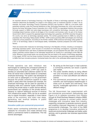 Harnessing Science, Technology and Innovation for Inclusive and Sustainable Development in Asia and the Pacific – 51
FUNDING AND INCENTIVIZING STI INVESTMENT CHAPTER 4
Private operators can also introduce new
technologies for realizing the commercial potential of
infrastructure. For example, a PPP was used to
develop an automated fare-collection system for the
three rail transit lines in Manila based on contactless
smartcard technology. The system was developed at
no extra cost to passengers or to the government
because the private consortium expects to make
profits in areas other than transport (for example, the
smartcard technology will be used for payments in
shopping malls and customer loyalty schemes). By
involving the private sector in public service delivery,
governments can capitalize on the private sector’s
capacity to capture additional sources of revenue
from infrastructure assets. PPPs can be an excellent
way to inspire innovation, especially in more mature
areas of the economy, and inject new ideas,
generating new revenue streams in public
infrastructure services.
Innovative public pre-commercial procurement
Public sector contracting authorities can act as
catalysts for innovation and create demand long
before a commercial market is established. This has
several advantages:
• By acting as the first buyer or lead customer,
a contracting authority can boost a specific
new market.
• The public benefits directly by being offered
new and innovative public services that are
provided in a more cost-efficient and effective
manner.
• Pre-commercial procurement can lead to
scientific and technological breakthroughs in
areas such as health and well-being, food
security, sustainable agriculture or clean and
efficient energy.23
The UK Government has experimented with
pre-commercial procurement methodology (see
Figure 4.4) to catalyse innovation from industry
through its Small Business Research Initiative (SBRI).
SBRI uses a process to connect public sector
challenges with innovative ideas from industry,
supporting companies to generate economic growth
and enabling improved responses to societal and
environmental challenges. The intent of the SBRI
programme is to develop innovative solutions to
social and environmental challenges and better public
services, and to generate new business opportunities
for SMEs.
An important element of technology financing in the Republic of Korea is technology appraisal, in which an
institution determines the feasibility of a project or firm before a loan or investment decision is made.20
As an
example, the Korean Technology Finance Corporation (KOTEC) was founded in 1989 as a non-profit credit
guarantee institution under the Financial Assistance to New Technology Businesses Act, which was revised to
become the Korea Technology Finance Corporation Act in 2002. KOTEC is a specialized institution that provides
full-scale support to SMEs and early-stage businesses with competitive technology, innovation and other
knowledge-based business content at all stages of the innovation and business cycle. As part of the Korean
Government’s effort to expand the appraisal-based technology loan guarantee, all KOTEC branches throughout
the country now serve as technology appraisal centres. The centres guarantee loans to SMEs by using the
proprietary Kibo Technology Rating System (KTRS).21
KTRS screens promising SME technologies and minimizes
subjectivity among assessors. According to the KOTEC website, KTRS produces technology rating grades for
a firm or its technology, based on technological ability, marketability, business prospects and other business
factors.
There are several other measures for technology financing in the Republic of Korea, including a convergence
technology appraisal system, which focuses on innovations for technology convergence; a guarantee system
based on expected future cash flows of patented technologies, not just expected first-year sales; and an R&D
project guarantee scheme based on the estimated requirement for funding for a technology’s entire R&D life
cycle. Moreover, local private banks now provide loans that are linked to the results of technology appraisals.
In this regard, KOTEC and the Korea Invention Promotion Association issue technology appraisal certificates
to SMEs that have innovative products. Contracted banks then refer to the certificates before approving loans.22
Box
4.1
Technology appraisal and private funding
 