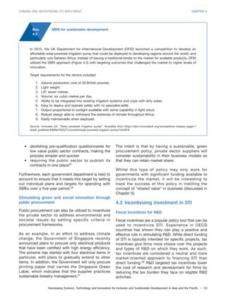Harnessing Science, Technology and Innovation for Inclusive and Sustainable Development in Asia and the Pacific – 53
FUNDING AND INCENTIVIZING STI INVESTMENT CHAPTER 4
• abolishing pre-qualification questionnaires for
low value public sector contracts, making the
process simpler and quicker
• requiring the public sector to publish its
contracts in one place25
Furthermore, each government department is held to
account to ensure that it meets this target by setting
out individual plans and targets for spending with
SMEs over a five-year period.26
Stimulating green and social innovation through
public procurement
Public procurement can also be utilized to incentivize
the private sector to address environmental and
societal issues by setting specific criteria in
procurement frameworks.
As an example, in an effort to address climate
change, the Government of Singapore recently
announced plans to procure only electrical products
that have been certified with high energy efficiency.
The scheme has started with four electrical items in
particular, with plans to gradually extend to other
items. In addition, the Government will only procure
printing paper that carries the Singapore Green
Label, which indicates that the supplier practices
sustainable forestry management.27
The intent is that by having a sustainable, green
procurement policy, private sector suppliers will
consider sustainability in their business models so
that they can retain market share.
Whilst this type of policy may only work for
governments with significant funding available to
incentivize the market, it will be interesting to
track the success of this policy in instilling the
concept of “shared value” in business (discussed in
Chapter 5).
4.2 Incentivizing investment in STI
Fiscal incentives for R&D
Fiscal incentives are a popular policy tool that can be
used to incentivize STI. Experience in OECD
countries has shown they can play a positive and
effective role in stimulating R&D. While direct funding
of STI is typically intended for specific projects, tax
incentives give firms more choice over the projects
and types of R&D on which they work. As such,
tax incentives are considered a neutral and more
market-oriented approach to financing STI than
direct funding.28
R&D targeted tax incentives lower
the cost of research and development for firms by
reducing the tax burden they face on eligible R&D
activities.
In 2015, the UK Department for International Development (DFID) launched a competition to develop an
affordable solar-powered irrigation pump that could be deployed to developing regions around the world, and
particularly sub-Saharan Africa. Instead of issuing a traditional tender to the market for available products, DFID
utilized the SBRI approach (Figure 4.4) with targeting outcomes that challenged the market to higher levels of
innovation.
Target requirements for the device included:
1. Volume production cost of 30 British pounds.
2. Light weight.
3. Lift: seven metres.
4. Volume: six cubic metres per day.
5. Ability to be integrated into existing irrigation systems and cope with dirty water.
6. Easy to deploy and operate safely with no specialist skills.
7. Output proportional to sunlight available with some capability in light cloud.
8. Robust design able to withstand the extremes of climate throughout Africa.
9. Easily maintainable when deployed.
Source: Innovate UK, “Solar powered irrigation pump”. Available from https://sbri.innovateuk.org/competition-display-page/-/
asset_publisher/E809e7RZ5ZTz/content/solar-powered-irrigation-pump/1524978.
Box
4.2
SBRI for sustainable development
 