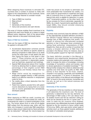 54 – Harnessing Science, Technology and Innovation for Inclusive and Sustainable Development in Asia and the Pacific
When designing fiscal incentives to stimulate STI,
countries have a number of choices to make with
regard to the characteristics of the incentives. Some
of the core design features to consider include:
• Type of (R&D) tax incentive
• Base amount
• Eligibility
• Generosity of the incentive
• Carry-over provisions and cash refunds
This array of choices enables fiscal incentives to be
tailored and used more flexibly as a means to target
different policy objectives. Each of the above-listed
design features is discussed individually below.
Types of R&D tax incentives
There are five types of R&D tax incentives that can
be applied to stimulate STI29
:
• Accelerated depreciation schemes provide
firms with a tax deferral on specific assets by
allowing companies to defer taxes on an asset
during the initial years of that asset’s life and
then raising the taxes on that asset in later
years.30
These schemes can be used to
encourage investment in depreciable assets,
such as machines, equipment and buildings.
• Special R&D allowances reduce firms’ taxable
income by allowing them to deduct a specified
percentage of their eligible current R&D
expenditures and thereby reduce their tax
liabilities.
• Wage and/or social tax exemptions for
employees engaged directly in R&D activities
leads to an effective reduction in employment
costs for firms.
• Tax credits allow a direct deduction from the
taxes payable.
• Patent box systems provide firms with patent
income deductions by taxing them at a lower
rate on income generated from domestically
developed patents.
Base amount
When deploying an R&D tax credit, countries can
choose to implement a volume-based tax credit, an
incremental tax credit or a hybrid-combination of the
two. The former allows firms to write off all eligible
R&D outlays from the previous year, while, with the
latter, only increases in current-year R&D expenditure
above a base amount determined by fiscal authorities
can be deducted.31
Although the volume-based tax
credit has proven to be simpler to administer and
more predictable than incremental tax credits, it is
more costly for governments to implement and does
little to incentivize firms to invest in additional R&D
beyond that which is eligible for deduction in a given
year.32
Incremental systems, on the other hand, can
be too complex for firms to administer, especially for
SMEs. As a result, if governments specifically wish to
target SMEs, they should consider employing
volume-based schemes.
Eligibility
Countries most commonly base the definition of R&D
on the internationally accepted definition provided in
the OECD’s Frascati Manual and subsequently
develop lists of R&D categories that qualify. The
benefit of utilizing this internationally accepted
definition is that it decreases fiscal uncertainty by
setting fiscal authorities’ interpretations of R&D.
Despite this, there are still a number of countries that
employ a broader definition of R&D than that
provided in the Manual. China, for instance, does so
to provide greater support for high-tech industries.33
The basic definition provided in the Manual is:
“Research and experimental development (R&D)
comprise creative and systematic work undertaken in
order to increase the stock of knowledge—including
knowledge of humankind, culture and society—and
to devise applications of available knowledge”.34
The
Manual further employs five criteria to determine what
qualifies and what does not qualify as R&D. R&D
activity is thus required “to be novel, creative,
uncertain in its outcome, systematic and transferable
and/or reproducible”.35
In terms of disciplines, the
most recent edition of the Manual acknowledges that
R&D “is found in the social sciences, humanities and
the arts, as well as in the natural sciences and
engineering”.36
Generosity of the incentive
The generosity of the tax incentive is critical because
it will determine the incentive’s cost. The level of
generosity is determined by two key elements: the
percentage of R&D outlay a firm can deduct from
its taxable income and the tax reduction ceiling for
what can be claimed by the firm in a given year.37
In
order to make the tax incentive more targeted,
governments may differentiate the levels of generosity
granted by the tax incentive to favour certain types
of firms (e.g. SMEs, start-ups) and/or certain types of
activities (such as those geared towards addressing
the needs of vulnerable social groups).
 
