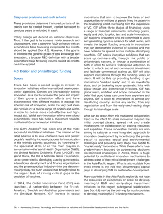 56 – Harnessing Science, Technology and Innovation for Inclusive and Sustainable Development in Asia and the Pacific
Carry-over provisions and cash refunds
These provisions determine if unused portions of tax
credits can be carried forward, carried backward to
previous years or refunded in cash.
Policy design will depend on national objectives.
Thus, if the goal is to increase riskier research and
development, then a narrower R&D definition with an
expenditure base favouring incremental tax credits
should be applied (Box 4.3). However, if the goal is
to increase the general uptake of new knowledge and
innovation, a broader R&D definition with a broader
expenditure base favouring volume-based tax credits
could be applied.
4.3 Donor and philanthropic funding
Donors
There has been a recent surge in interest in
innovation initiatives within international development
donor agencies. Donors are increasingly seeing
innovation as a tool to increase the pace and impact
of their poverty alleviation efforts and have
experimented with different models to manage the
inherent risk of innovation, scale the very best ideas
and “crowd-in” a diverse range of funders and actors
in order to deliver more cost-effective and high-
impact aid. Whilst early innovation efforts were siloed
experiments, there has been a movement towards
multilateral donor innovation initiatives.
The GAVI Alliance38
has been one of the most
successful multilateral initiatives. The mission of the
GAVI Alliance is to save children’s lives and protect
people’s health by increasing access to immunization
in the world’s poorest countries. By “crowding-in”
the specialist skills of all the main players in
immunization—the World Health Organization (WHO),
the United Nations Children’s Fund (UNICEF), the
World Bank, the Bill & Melinda Gates Foundation,
donor governments, developing country governments,
international development and finance organizations
and the pharmaceutical industry—into one decision-
making body, the GAVI Alliance has brought focus to
the urgent task of closing critical gaps in the
provision of vaccines.
In 2014, the Global Innovation Fund (GIF) was
launched. A partnership between the British,
American, Swedish and Australian governments and
the Omidyar Network, GIF invests in social
innovations that aim to improve the lives of and
opportunities for millions of people living in poverty in
the developing world. Borrowing from the experience
of VC, GIF offers three stages of financing using
a range of financial instruments, including grants,
equity and debt, to pilot, test and scale innovations.
GIF supports innovators who are committed to using
and generating rigorous evidence for what works, and
invests the largest funding amounts in innovations
that can demonstrate evidence of success and that
have potential to spread across multiple developing
countries. GIF seeks innovative solutions that can
scale up commercially, through the public or
philanthropic sectors, or through a combination of
both in order to achieve widespread adoption. In
order to unlock social and commercial investment
and facilitate commercial scaling up, GIF will also
support innovations through the funding valley of
death. It will do this by providing funding to get
innovations “market ready” and to an investable
state, and by brokering more systematic links with
social impact and commercial investors. GIF has
global reach, ambition and scope. Grounded in the
belief that good ideas can come from anywhere and
anyone, GIF is open to innovations in almost any
developing country, across any sector, from any
organization and from the early-seed-testing stage
through to later-stage scale.
What can be drawn from this multilateral collaboration
trend is the intent to scale innovation beyond the
initial concept phase, spread risk and create
mechanisms for collaboration by pooling resources
and expertise. These innovative models are also
aiming to catalyse a more integrated approach to
innovation development by incentivizing the private
sector to address social and environmental
challenges and providing early stage risk capital to
“market-ready” innovations. While these efforts have
predominantly focused on addressing stubborn
development challenges in Africa, there is huge
potential for multilateral innovation mechanisms to
address some of the critical development challenges
in the Asia-Pacific region. What is also notable from
these efforts is the role that philanthropic capital
plays in developing STI for sustainable development.
Many countries in the Asia-Pacific region do not have
the resources or economies of scale to develop
meaningful R&D and early-stage investment
initiatives. In this regard, subregional collaboration
(see Box 4.4) may be the only way for such countries
to develop meaningful STI funding mechanisms.
 