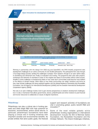 Harnessing Science, Technology and Innovation for Inclusive and Sustainable Development in Asia and the Pacific – 57
FUNDING AND INCENTIVIZING STI INVESTMENT CHAPTER 4
Box
4.4
Open innovation for development challenges
350 ideas 84 final ideas 84 final ideas 84 final ideas Announced in 3 days Starts in 3 days
IDEAS
BENEFICIARY
FEEDBACK EXPERT FEEDBACK IMPROVE WINNING IDEAS IMPACT
Open IDEO is an open innovation platform. Join our global community to solve big challenges for social good.
Sign up, Login or Learn more
Working in partnership with the design firm IDEO.org and OpenIDEO, the DFID Amplify programme sets
development challenges for an online community of over 50,000 participants. The participants then work through
a four-stage design process, tackling the challenges in phases—from research, through to an open call for ideas,
to shortlisting and refinement and, finally, to evaluation and funding. The programme also uses radio projects,
workshops and networks of volunteers to draw on the insights and ideas of communities without online access.
Amplify’s current challenge is crowdsourcing ideas on how urban slum communities could become more resilient
to the effects of climate change. Other ideas on how these communities can adapt, transform and thrive as
they meet climate challenges are being explored together with the Global Resilience Partnership (the Rockefeller
Foundation, the US Agency for International Development [USAID] and the Swedish International Development
Cooperation Agency [SIDA]).
Not only is an open challenge model a tool to gain diverse perspectives on stubborn development challenges,
but it is also a mechanism that allows governments, donors, philanthropists and other investors to pool financial
and human resources to collaborate on issues of aligned importance.
Philanthropy
Philanthropy can play a critical role in funding pre-
seed and seed stage R&D with high potential for
economic, environmental, and/or social returns. In
particular, philanthropic foundations have been
playing a critical role in funding initiatives with
important societal and environmental benefits. As
private entities that serve public goals, the financial
support and research activities of foundations are
vital in promoting global, public benefit R&D and
innovation.39
Some of the most notable globally active
philanthropic funding organizations in international
development include the Bill & Melinda Gates
Foundation, the Rockefeller Foundation and the
Omidyar Network. The Grand Challenges initiatives,
 