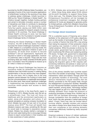 58 – Harnessing Science, Technology and Innovation for Inclusive and Sustainable Development in Asia and the Pacific
launched by the Bill & Melinda Gates Foundation, are
examples of some of the most innovative applications
of philanthropic funding for the sourcing of new ideas
to address global challenges. Initially launched in
2003 as the “Grand Challenge in Global Health”, the
initiative brought together multiple funding partners
and aimed to stimulate innovation across a number
of disciplines and fields to contribute to developing
new health solutions in the developing world.
Forty-four grants valuing over $450 million were
subsequently awarded for research projects involving
scientists in 33 countries. The Grand Challenge in
Global Health continues to exist, but has been
incorporated into the Foundation’s broader-scoped
Grand Challenges family of initiatives.40
Following the Grand Challenge in Global Health
initiative, the Bill & Melinda Gates Foundation
launched the Grand Challenges Exploration initiative
in 2007. Based on a competitive sourcing model, the
Grand Challenges Exploration initiative is open to all
disciplines, all levels (from student to tenured
professor41
) and all organizations. Applicants are
required to submit a two-page application, however
no preliminary data is required. Those with the most
promising ideas are initially awarded $100,000 grants
and, if successful, have the potential to receive up to
$1 million in follow-on funding.42
Although the Grand Challenges has become an
innovative model for philanthropic funding, the
initiatives have had limited success in creating lasting
transformation in the key sectors they have targeted.
On the one hand, this is largely due to the long
gestation period between the funding of initial ideas
and the commercialization of applicable technologies.
On the other hand, there remain significant challenges
in implementing new technologies in developing
countries where people lack access to basic
necessities.
Philanthropic activity in the Asia-Pacific region is
increasing. In 2014, Alibaba founder Jack Ma set up
a philanthropic trust. The trust will focus on
healthcare and the environment (particularly on
water), along with education and culture. It will
operate alongside an existing company foundation to
which Alibaba has given 0.3 per cent of its annual
revenue since 2010. The trust will benefit from
Alibaba’s massive user base, something Mr. Ma said
he would seek to leverage to popularize causes.
Indeed, Alibaba has already started a campaign to
sell low-cost water-testing kits to encourage Chinese
citizens to report contamination in their localities and
to raise awareness of water pollution.
In 2015, Alibaba also announced the launch of
a 1 billion Hong Kong dollar (about $128 million)
not-for-profit foundation to support Hong Kong,
China start-ups. The Alibaba Hong Kong Young
Entrepreneurs Foundation will be managed by
professional investment managers. But whereas
traditional VC funds are designed to generate profits
for limited partners, profits from Alibaba’s Hong Kong
Young Entrepreneurs Foundation will be reinvested
into start-ups.44
4.4 Foreign direct investment
FDI is a potential source of financing and a direct
facilitator of the attainment of STI policy objectives,
such as the transfer of technology (Figure 4.5). There
are a number of factors that drive FDI, a key among
them being the expansion of their production chains
and seeking new markets in which to establish
market presence. While the process is driven by the
private sector, government has an essential role in
both incentivizing FDI inflows and sustaining existing
FDI stocks. To begin with, government is responsible
for setting up the enabling environment for
investment that allows FDI to enter the country.
Sustaining FDI stocks—and, more importantly,
reaping the long-term gains of FDI—requires well-
functioning institutions and policies in areas such as
human capital development and enforcement of
property rights.
One of the primary benefits host countries expect
from FDI is the transfer of technology. There are many
mechanisms—direct and indirect—through which FDI
can generate transfers of technology. The most
obvious mechanisms include transfers that are
directly connected to the FDI project itself, through
the establishment of production facilities. Modalities
for such FDI-spurred transfers comprise licensing and
patent transfers, among others. Technology transfers
may also happen as part of a “demonstration effect”,
whereby domestic firms imitate the products or
productive processes of foreign firms. Another way in
which FDI can facilitate technology transfers is
through competition from the presence of foreign
firms, which may also generate a market restructuring
effect. Finally, there may also be limited labour
turnover effects, whereby workers who acquire
new skills in foreign firms leave those firms to create
their own companies or join existing domestic
companies—effectively transferring newly acquired
human capital.
Empirical evidence in favour of indirect spillovers
from FDI in developing countries has, however,
43
 