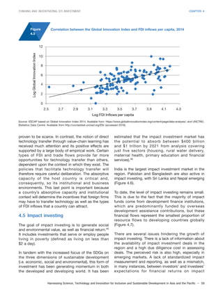 Harnessing Science, Technology and Innovation for Inclusive and Sustainable Development in Asia and the Pacific – 59
FUNDING AND INCENTIVIZING STI INVESTMENT CHAPTER 4
proven to be scarce. In contrast, the notion of direct
technology transfer through value-chain learning has
received much attention and its positive effects are
supported by a large body of empirical work. Certain
types of FDI and trade flows provide far more
opportunities for technology transfer than others,
dependent upon the context in which they exist. The
policies that facilitate technology transfer will
therefore require careful deliberation. The absorptive
capacity of the host country is critical and,
consequently, so its institutional and business
environments. This last point is important because
a country’s absorptive capacity and institutional
context will determine the incentives that foreign firms
may have to transfer technology as well as the types
of FDI inflows that a country can attract.
4.5 Impact investing
The goal of impact investing is to generate social
and environmental value, as well as financial return.45
It includes investments that serve or employ people
living in poverty (defined as living on less than
$2 a day).
In tandem with the increased focus of the SDGs on
the three dimensions of sustainable development
(i.e. economic, social and environmental), this form of
investment has been generating momentum in both
the developed and developing world. It has been
estimated that the impact investment market has
the potential to absorb between $400 billion
and $1 trillion by 2021 from analysis covering
just five sectors (housing, rural water delivery,
maternal health, primary education and financial
services).46
India is the largest impact investment market in the
region. Pakistan and Bangladesh are also active in
impact investing, with Sri Lanka and Nepal emerging
(Figure 4.6).
To date, the level of impact investing remains small.
This is due to the fact that the majority of impact
funds come from development finance institutions,
which are predominantly funded by overseas
development assistance contributions, but these
financial flows represent the smallest proportion of
resource flows to developing countries globally
(Figure 4.7).
There are several issues hindering the growth of
impact investing. There is a lack of information about
the availability of impact investment deals in the
region and a high due diligence cost in assessing
deals. The perceived risk is also high, especially in
emerging markets. A lack of standardized impact
measurement and reporting, as well as a mismatch,
in many instances, between investors’ and investees’
expectations for financial returns on impact
Figure
4.5
Source: ESCAP based on Global Innovation Index 2014. Available from: https://www.globalinnovationindex.org/content/page/data-analysis/; and UNCTAD,
Statistics Data Centre. Available from http://unctadstat.unctad.org/EN/ (accessed 2016).
Correlation between the Global Innovation Index and FDI inflows per capita, 2014
LogGlobalInnovationIndex
12
10
8
6
4
2
0
Log FDI Inflows per capita
2.5 2.7 2.9 3.1 3.3 3.5 3.7 3.9 4.1 4.3
 