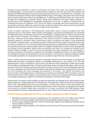 vi – Harnessing Science, Technology and Innovation for Inclusive and Sustainable Development in Asia and the Pacific
bridging funding shortfalls in order to accelerate innovation from basic and applied research to
commercialization. It will be critical to incentivize private investors to back STI and ensure that research and
development (R&D) expenditure produces outputs the private sector can commercialize and, conversely, that
important private sector initiatives receive adequate R&D funding. In this respect, the government funder-private
sector investor relationship needs to be strengthened. To effectively and efficiently deploy the various forms
of capital at its disposal (e.g. domestic finance, foreign direct investment and donor capital), alignment of
financial flows to STI strategies for sustainable development will be key. In addition to policies aimed at
increasing the amount of investment in STI, returns will need to incorporate social and environmental, as well
as economic outcomes. Whilst the concept of impact investment makes sense, strong incentives and political
leadership will be required to move it from the margins to the mainstream.
Fourth, to sustain momentum in STI development, governments need to nurture and support their most
important resource—their citizens. While scientists, technologists, innovators and entrepreneurs are considered
the traditional sources of innovative activity, there is potentially an untapped resource of talent residing in what
are often termed “vulnerable” communities or under-recognized community sources. The best government
structures, institutions and funding mechanisms in the world will amount to nothing without talented and
educated people to implement ideas. Governments need to recognize and support under-represented
communities, including women, as significant sources of talent and innovative ideas. Governments also need
to nurture a workforce for the future and enable life-long learning by supporting the development of digital
and innovation skills, and nurturing problem solvers with adaptive, flexible and innovative minds. By supporting
and training the local population, governments can generate and make fit for purpose all available human
capital through the stages of economic and social disruption that often accompany new technologies or
innovative processes. By providing a supportive and transparent regulatory structure, the mass potential of
the entrepreneurial class can be harnessed. Inclusive innovation is not only about making innovations available
to vulnerable populations, but empowering those communities to realize their own innovative potential.
Finally, creating open and inclusive innovative knowledge economies has the potential to increase the
effectiveness and scale of regional STI efforts for sustainable development. In the context of STI, the 2030
Agenda’s goal to “leave no one behind” will be unmet if countries do not act collectively to create open inclusive
and innovative knowledge economies. This issue is particularly acute in the Asia-Pacific region, which is home
to some of the most innovative countries in the world, as well as to some of the most technologically deprived.
The many subregional and North-South STI platforms that exist are disparate and unconnected, and thus are
not fully harnessing the vast knowledge and potential in the region. The ESCAP Information and
Communications Technology/Science, Technology and Innovation Committee (ICT/STI Committee), which will
meet for the first time in 2016, presents a unique opportunity to create a truly integrated and inclusive approach
to knowledge sharing and to capture the diversity and dynamism of STI across the region.
Governments in the region should carefully consider this publication and develop action plans tailored to their
specific objectives, context and level of STI development. This publication makes five broad recommendations,
within which more detailed action items are enumerated. For these action items to have real meaning, they
must be supported by stakeholders across the political spectrum and, importantly, be associated with explicit
time bounds. As member States have committed to a 15-year time horizon (the 2030 Agenda), these
recommendations have been categorized as short-term (1 year), medium-term (3 years) and long-term (5 years).
Provide visionary leadership for STI as an integral component of SDG strategies
• Strengthen governance through the positioning of the mandate for STI in the office of the head of
government to ensure strategic implementation and appropriate political backing. (Short-term)
• Conduct regular foresight exercises to inform STI action plans aligned to the SDGs and integrated across
all line ministries. (Short-term)
• Institutionalize regular reporting on STI indicators and monitoring of STI policy across all line ministries.
(Short-term)
 