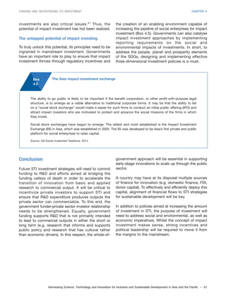 Harnessing Science, Technology and Innovation for Inclusive and Sustainable Development in Asia and the Pacific – 61
FUNDING AND INCENTIVIZING STI INVESTMENT CHAPTER 4
investments are also critical issues.47
Thus, the
potential of impact investment has hot been realized.
The untapped potential of impact investing
To truly unlock this potential, its principles need to be
ingrained in mainstream investment. Governments
have an important role to play to ensure that impact
investment thrives through regulatory incentives and
the creation of an enabling environment capable of
increasing the pipeline of social enterprises for impact
investment (Box 4.5). Governments can also catalyse
impact investment approaches by implementing
reporting requirements on the social and
environmental impacts of investments. In short, to
address the people, planet and prosperity elements
of the SDGs, designing and implementing effective
three-dimensional investment policies is a must.
Box
4.5
The ability to go public is likely to be important if the benefit corporation, or other profit-with-purpose legal
structure, is to emerge as a viable alternative to traditional corporate forms. It may be that the ability to list
on a “social stock exchange” would make it easier for such firms to conduct an initial public offering (IPO) and
attract impact investors who are motivated to protect and advance the social missions of the firms in which
they invest.
Social stock exchanges have begun to emerge. The oldest and most established is the Impact Investment
Exchange (IIX) in Asia, which was established in 2005. The IIX was developed to be Asia’s first private and public
platform for social enterprises to raise capital.
Source: G8 Social Investment Taskforce, 2014.
The Asia impact investment exchange
Conclusion
Future STI investment strategies will need to commit
funding to R&D and efforts aimed at bridging the
funding valleys of death in order to accelerate the
transition of innovation from basic and applied
research to commercial output. It will be critical to
incentivize private investors to support STI and
ensure that R&D expenditure produces outputs the
private sector can commercialize. To this end, the
government funder-private sector investor relationship
needs to be strengthened. Equally, government
funding supports R&D that is not primarily intended
to lead to commercial outputs in either the short or
long term (e.g. research that informs and supports
public policy and research that has cultural rather
than economic drivers). In this respect, the whole-of-
government approach will be essential in supporting
early-stage innovations to scale up through the public
sector.
A country may have at its disposal multiple sources
of finance for innovation (e.g. domestic finance, FDI,
donor capital). To effectively and efficiently deploy this
capital, alignment of financial flows to STI strategies
for sustainable development will be key.
In addition to policies aimed at increasing the amount
of investment in STI, the purpose of investment will
need to address social and environmental, as well as
economic imperatives. Whilst the concept of impact
investment makes sense, strong incentives and
political leadership will be required to move it from
the margins to the mainstream.
 