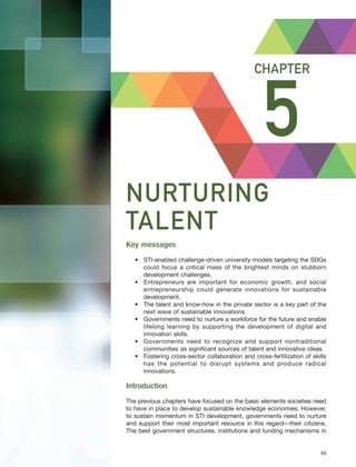 Harnessing Science, Technology and Innovation for Inclusive and Sustainable Development in Asia and the Pacific – 65
NURTURING TALENT CHAPTER 5
5
CHAPTER
NURTURING
TALENT
Key messages
• STI-enabled challenge-driven university models targeting the SDGs
could focus a critical mass of the brightest minds on stubborn
development challenges.
• Entrepreneurs are important for economic growth, and social
entrepreneurship could generate innovations for sustainable
development.
• The talent and know-how in the private sector is a key part of the
next wave of sustainable innovations.
• Governments need to nurture a workforce for the future and enable
lifelong learning by supporting the development of digital and
innovation skills.
• Governments need to recognize and support nontraditional
communities as significant sources of talent and innovative ideas.
• Fostering cross-sector collaboration and cross-fertilization of skills
has the potential to disrupt systems and produce radical
innovations.
Introduction
The previous chapters have focused on the basic elements societies need
to have in place to develop sustainable knowledge economies. However,
to sustain momentum in STI development, governments need to nurture
and support their most important resource in this regard—their citizens.
The best government structures, institutions and funding mechanisms in
 