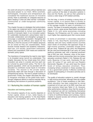 66 – Harnessing Science, Technology and Innovation for Inclusive and Sustainable Development in Asia and the Pacific
the world will amount to nothing without talented and
educated people to run them. While scientists,
technologists, innovators and entrepreneurs are
considered the traditional sources of innovative
activity, there is potentially an untapped resource of
talent residing in what are often termed “vulnerable”
communities or under-recognized community
sources.1
This chapter focuses on strategies that policymakers
in the region can implement (and in some cases have
already implemented) to nurture and support the
diversity of domestic talent. In an innovation system
for sustainable development, policymakers need to
stimulate collaboration and strengthen synergies to
encourage a sustainable ecosystem. Navigating this
policy space can be difficult. One reason for the
difficulty is that the sources of STI-related advances
are as varied as they are unpredictable. These
sources include research and academic institutions,
start-ups, civil society, government institutions,
citizens and corporations, both inside and outside the
domestic policy space.
The importance of recognizing the need to view talent
in its broadest sense cannot be understated. This
chapter discusses the four broad areas from which
innovation can arise in a society and how each can
be nurtured by government policy. The first is the
general population, which can be provided with STI
education to contribute crucial inputs to innovative
societies. The second is the private sector,
specifically dealt with here through a discussion of
entrepreneurial activity. The third is people working in
government. Finally, the chapter discusses the need
to recognize innovation at the grass-roots level—
through indigenous efforts to improve everyday life by
developing real solutions to practical problems.
5.1 Nurturing the creation of human capital
Education and training systems
The innovative capacity of any country depends on
human capital, which, in turn, relies heavily on
education and training systems.2
In the Asia-Pacific
region, the accessibility and quality of education
varies widely. Table 5.1 presents several statistics that
paint a picture of the state of education systems in
Asia and the Pacific, as well as their potential to
nurture a wide range of STI-related activities.
The first step, in terms of building a strong stock of
human capital, is to ensure there is access to
education and training. One indicator of accessibility
is the average number of years of schooling in a
country. The ease of accessing education, proxied by
years in school, varies across Asia-Pacific economies
(Table 5.1-I), with some economies—including
Malaysia, the Philippines and Sri Lanka—scoring
much higher than expected given their income levels.
In terms of enrolment in secondary education
(Table 5.1-III), Asia-Pacific economies perform
relatively well and many middle-income countries
reach levels of enrolment that approach those of
high-income countries.3
Examples include China
(89 per cent), Thailand (87 per cent), the Philippines
(84 per cent) and Indonesia (82.5 per cent). Sri Lanka
performs extremely well, with a reported enrolment
rate of 99.3 per cent. However, many of the lower-
middle and low-income economies have low tertiary
education enrolment (Table 5.1-IV). Pakistan (9.5 per
cent), Myanmar (14 per cent), Cambodia (16 per
cent), Sri Lanka (17 per cent) and Lao People’s
Democratic Republic (17 per cent) have the lowest
levels of tertiary education enrolment. Thus,
increasing tertiary enrolment in these societies has
to be a government priority if effective workforces
capable of participating in innovative activities are to
be developed.
The quality of education systems is, overall, stronger
in high-income economies, although there are notable
exceptions.4
One of these exceptions is Viet Nam,
where education has been supported by strong
investment of 6.3 per cent of its GDP, more than any
other economy listed (see Table 5.1-II). However,
other performance indicators show that the results of
this investment are still not manifesting themselves
across the board. While Viet Nam has made progress
in terms of workforce literacy and numeracy, more is
needed to expand access and enhance workforce
skills (see Box 5.1).
 