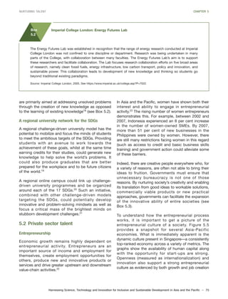Harnessing Science, Technology and Innovation for Inclusive and Sustainable Development in Asia and the Pacific – 75
NURTURING TALENT CHAPTER 5
are primarily aimed at addressing unsolved problems
through the creation of new knowledge as opposed
to the learning of existing knowledge18
(see Box 5.2).
A regional university network for the SDGs
A regional challenge-driven university model has the
potential to mobilize and focus the minds of students
to meet the ambitious targets of the SDGs. Providing
students with an avenue to work towards the
achievement of these goals, whilst at the same time
earning credits for their studies, could generate new
knowledge to help solve the world’s problems. It
could also produce graduates that are better
prepared for the workplace and to be future citizens
of the world.19
A regional online campus could link up challenge-
driven university programmes and be organized
around each of the 17 SDGs.20
Such an initiative,
combined with other challenge-driven models
targeting the SDGs, could potentially develop
innovative and problem-solving mindsets as well as
focus a critical mass of the brightest minds on
stubborn development challenges.21
5.2 Private sector talent
Entrepreneurship
Economic growth remains highly dependent on
entrepreneurial activity. Entrepreneurs are an
important source of income and employment for
themselves, create employment opportunities for
others, produce new and innovative products or
services and drive greater upstream and downstream
value-chain activities.22
In Asia and the Pacific, women have shown both their
interest and ability to engage in entrepreneurial
activity.23
The rising number of women entrepreneurs
demonstrates this. For example, between 2002 and
2007, Indonesia experienced an 8 per cent increase
in the number of women-owned SMEs. By 2007,
more than 51 per cent of new businesses in the
Philippines were owned by women. However, there
are still many restrictions facing women in this regard
(such as access to credit and basic business skills
training) and government action could alleviate some
of these barriers.
Indeed, there are creative people everywhere who, for
a variety of reasons, are often not able to bring their
ideas to fruition. Governments must ensure that
unnecessary bureaucracy is not one of those
reasons. By nurturing society’s creativity and enabling
its translation from good ideas to workable solutions,
commercially viable products or new practical
approaches, governments can facilitate the expansion
of the innovative ability of entire societies (see
Box 5.3).
To understand how the entrepreneurial process
works, it is important to get a picture of the
entrepreneurial culture of a society. Figure 5.5
provides a snapshot for several Asia-Pacific
economies. What is immediately apparent is the
dynamic culture present in Singapore—a consistently
top-ranked economy across a variety of metrics. The
graphs show the availability of human capital along
with the opportunity for start-ups are strong.
Openness (measured as internationalization) and
innovation also support a strong entrepreneurial
culture as evidenced by both growth and job creation
The Energy Futures Lab was established in recognition that the range of energy research conducted at Imperial
College London was not confined to one discipline or department. Research was being undertaken in many
parts of the College, with collaboration between many faculties. The Energy Futures Lab’s aim is to support
these researchers and facilitate collaboration. The Lab focuses research collaboration efforts on five broad areas
of research, namely clean fossil fuels, energy infrastructure, low carbon transport, policy and innovation, and
sustainable power. This collaboration leads to development of new knowledge and thinking so students go
beyond traditional existing paradigms.
Source: Imperial College London, 2005. See https://www.imperial.ac.uk/college.asp?P=7022.
Box
5.2
Imperial College London: Energy Futures Lab
 