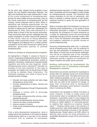 Harnessing Science, Technology and Innovation for Inclusive and Sustainable Development in Asia and the Pacific – 77
NURTURING TALENT CHAPTER 5
On the other side, despite having available human
capital, the Lao People’s Democratic Republic, Viet
Nam and Cambodia face major deficiencies in many
of the crucial components of entrepreneurship.
Among the lower-middle-income economies, many of
the crucial components of entrepreneurship are still
missing, namely adequate start-up skills, ability in
identifying new business opportunities, low risk
acceptance, lack of networking and cultural support
and lack of opportunity for start-ups. Interestingly, the
weaknesses of India, China and Indonesia lie in
similar areas to those of the low-income economies.
These economies share common challenges that may
require cooperation to further improve their situations.
In other words, there are no strong differences
between these economies except in a few areas.
That Singapore and Malaysia are in a better position
compared to all the other economies is partly due to
deliberate government policies to promote
entrepreneurship.
Policies to develop an entrepreneurial ecosystem
As highlighted in Chapter 4, access to finance is
critical in supporting entrepreneurial activity. However,
to develop an entrepreneurial ecosystem, access to
expertise, mentorship, infrastructure, business-friendly
regulation and skills are also essential. India’s
entrepreneurship policy framework26
provides an
example of the core elements of this type of
ecosystem and details how the Government of India
is aiming to address these dimensions. The
framework proposes nine areas of focus for an
entrepreneurship strategy:
• Educate and equip potential and early stage
entrepreneurs across India
• Connect entrepreneurs to peers, mentors and
incubators
• Support entrepreneurs through Entrepreneurship
Hubs
• Catalyse a culture shift to encourage
entrepreneurship
• Encourage entrepreneurship among under-
represented groups
• Promote entrepreneurship among women
• Improve the ease of doing business
• Improve access to finance
• Foster social entrepreneurship and grass-roots
innovations
From a skills development perspective, what is
notable about this framework is the intent to develop
entrepreneurial skills as a core part of the national
curriculum with an ambition to mainstream
entrepreneurship education in 3,000 colleges across
India. Universities will be encouraged to award credits
for entrepreneurship courses. The framework also
places emphasis on the role of mentorship, with
plans to develop a national network of high quality,
screened mentors to guide the next generation of
entrepreneurs.
What is innovative about this framework is a focus on
fostering social entrepreneurs, in the model of social
enterprises discussed in chapter 3. The framework
recognizes the emergence of social enterprise as
a model for addressing social and environmental
challenges through economic business models. With
this in mind, the framework encourages universities
and academic institutions to provide courses on
social entrepreneurship.
Nurturing entrepreneurship skills and, in particular,
social entrepreneurship skills, has the potential to
spur the next generation of entrepreneurs to focus
their efforts on social and environmental challenges.
This will be an important part of the innovation
system for sustainable development and could
potentially provide a pipeline of investments for
impact investors and public sector procurers.
Building relationships for development: the
government’s role in stimulating sustainable
development in business
Government can provide incentives for businesses to
reward staff who generate social and environmental
as well as economic value. The talent and know-how
within existing businesses can be a key part of the
next wave of sustainable innovations. By empowering
staff, who are often at the forefront of change, to
apply their commercial skills to development
challenges, businesses could become a powerful
driver in achieving the SDGs.
Corporations are equipped to deliver innovation at
scale. However, in order to create social and
environmental value to complement their economic
imperative, corporations need to move beyond the
concept of corporate social responsibility (CSR) and
its focus on “public relations” or “community service”
to redefine their objective as creating “shared
value”.27
Creating shared value is the practice of
creating economic value whilst explicitly incorporating
social and environmental outcomes in the decision-
making process. Shared value is not CSR, rather it is
defining value across the three dimensions of
sustainable development as part of the core business
strategy.
 
