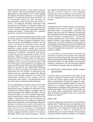 78 – Harnessing Science, Technology and Innovation for Inclusive and Sustainable Development in Asia and the Pacific
Specific polices aiming to unlock shared value are
rare, however India has experimented with policy
applications on this agenda. In 2011, India released
the National Voluntary Guidelines to encourage the
adoption of responsible business practices and
to mainstream disclosure and reporting on
environmental, social and governance metrics in
India. The National Voluntary Guidelines were
launched by the Ministry of Corporate Affairs and
provide businesses with a framework to enable them
to move towards responsible operational decision
making and adopt a “triple-bottom-line” approach
(economic, social and environmental).
In a move to incentivize shared-value creation, India
is the first country to enshrine corporate giving into
law in 2014. The law mandates companies with a
certain turnover and profitability to spend 2 per cent
of their net profit on activities across several
categories, which include hunger and poverty,
education, health, gender equality and women’s
empowerment, skills training, environment and social
enterprise.29
In addition, companies that have to
comply with this law are required to report on their
activities. While this initiative could be seen as an
extension of CSR, the policy intent is to raise much-
needed finance for social and environmental
challenges and to move conversations about CSR
from the fringes to the boardroom as companies are
made to think seriously about their legal obligation.30
While it is too early to say whether this innovative
policy has been successful, the lessons from this
experiment will be valuable in developing best
practice policies to generate shared value. Shared
value could reshape capitalism by making the
relationship between firms, society and the
environment more explicit,31
and government has a
key role to play in incentivizing this reshaping.
A true understanding of shared value and how best
to incentivize it has still not been achieved.
Governments need to underpin the momentum of this
movement by finding creative, consistent ways to
reward businesses that address the SDGs. This can
be done through a mix of, for example, trade policy,
public procurement, company reporting and the tax
system. These policy mixes can be complex and
politically sensitive and thus difficult to implement.
Serious and substantive multi-stakeholder dialogue to
develop concrete action plans will therefore be
required to unlock the potential of shared value. The
most direct route to innovation, technological
advances and productive capacity is through a
healthy, engaged industrial sector.32
An inclusive
discussion format that involves business in national
and regional development plans will be key. It will
also be critical to build on and strengthen
collaborative efforts between government and
business. However, governments must take the lead
on this engagement and ensure a transparent
process.
Reskilling33
Entrepreneurial STI involves dynamic and disruptive
processes that have the power to bring about
significant shifts in consumption, production and
beyond. We know from the literature on productivity
that competitive economies create jobs and generate
growth by gains in productivity.34
The dynamic
process resulting from STI directly supports this
growth. However, it also creates a necessary “creative
destructive” cycle that translates into job losses as
uncompetitive businesses close and old industries die
out.35
Consequently, while the business sector can be
a source of opportunity and growth, it can also be a
source of volitility.
It is incumbent on governments to provide the
necessary enabling environment that supports
dynamic economies through job information facilities
and retraining opportunities. Adjustment and reskilling
programmes (Box 5.4) that address the disruption
caused by advances in STI are particularly effective
in smoothing out periodic resource adjustments.
5.3 Nurturing innovation skills within
government
It will be critical for government and public sector
workers to develop innovation skills if countries are
to meet the diverse range of goals set out in the
SDGs. Governments will need to support an agile,
forward-thinking and digitally skilled civil service to
respond to a rapidly changing world and the
opportunities STI presents. While caricatures of public
servants that depict them as hostile to innovation are
out of date, public organizations continue to need
skills and better processes if they are to resist the
tendency to inertia.36
Digital skills
Computer skills today have become as important as
reading skills.37
Digital training is an essential part of
any job training, and one internationally recognized
qualification is the International Computer Driving
Licence (ICDL). In 2013, a memorandum of
understanding was signed between the European
Computer Driving Licence Foundation, the Thailand
28
 