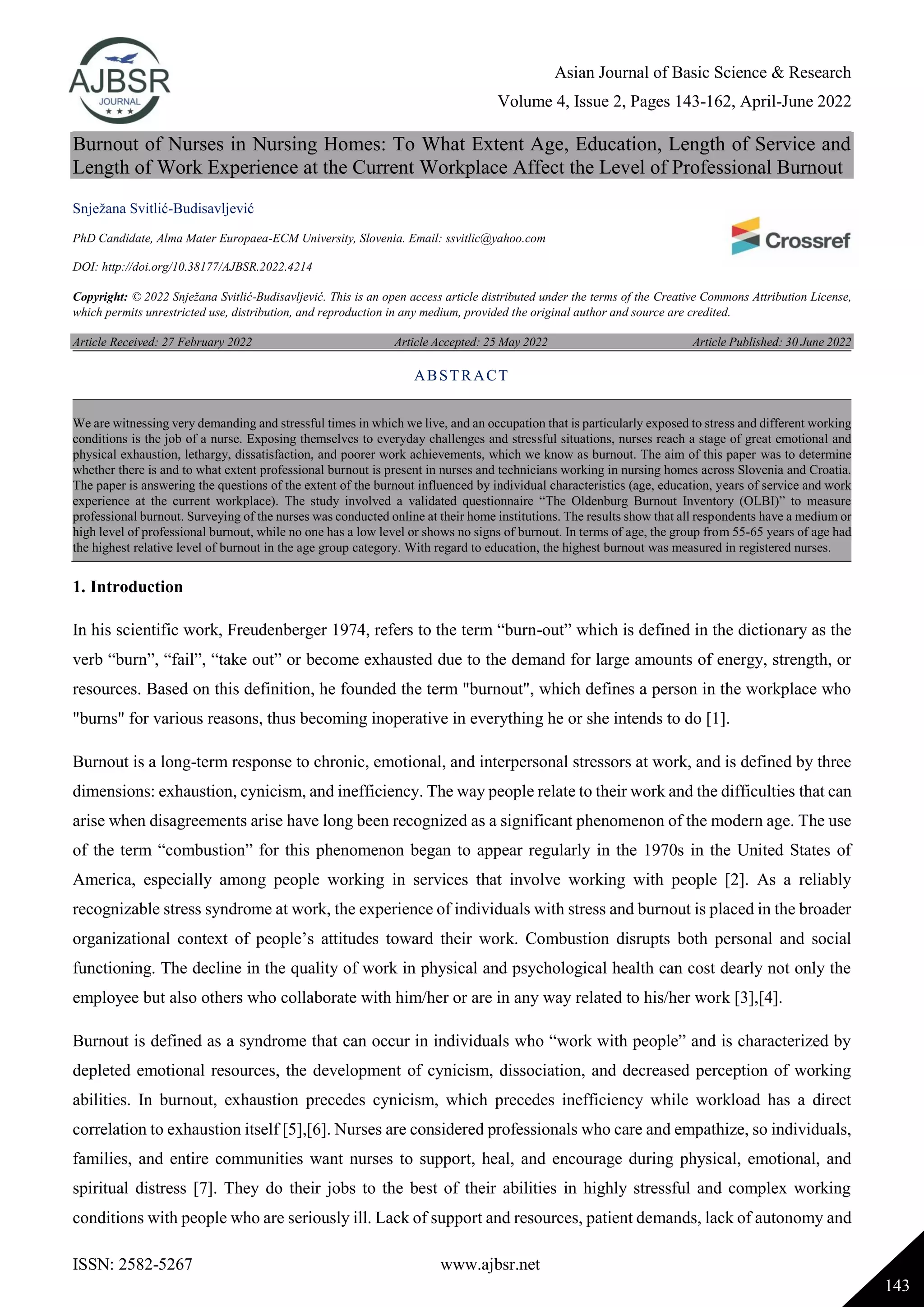 Asian Journal of Basic Science & Research
Volume 4, Issue 2, Pages 143-162, April-June 2022
ISSN: 2582-5267 www.ajbsr.net
143
Burnout of Nurses in Nursing Homes: To What Extent Age, Education, Length of Service and
Length of Work Experience at the Current Workplace Affect the Level of Professional Burnout
Snježana Svitlić-Budisavljević
PhD Candidate, Alma Mater Europaea-ECM University, Slovenia. Email: ssvitlic@yahoo.com
DOI: http://doi.org/10.38177/AJBSR.2022.4214
Copyright: © 2022 Snježana Svitlić-Budisavljević. This is an open access article distributed under the terms of the Creative Commons Attribution License,
which permits unrestricted use, distribution, and reproduction in any medium, provided the original author and source are credited.
Article Received: 27 February 2022 Article Accepted: 25 May 2022 Article Published: 30 June 2022
1. Introduction
In his scientific work, Freudenberger 1974, refers to the term “burn-out” which is defined in the dictionary as the
verb “burn”, “fail”, “take out” or become exhausted due to the demand for large amounts of energy, strength, or
resources. Based on this definition, he founded the term "burnout", which defines a person in the workplace who
"burns" for various reasons, thus becoming inoperative in everything he or she intends to do [1].
Burnout is a long-term response to chronic, emotional, and interpersonal stressors at work, and is defined by three
dimensions: exhaustion, cynicism, and inefficiency. The way people relate to their work and the difficulties that can
arise when disagreements arise have long been recognized as a significant phenomenon of the modern age. The use
of the term “combustion” for this phenomenon began to appear regularly in the 1970s in the United States of
America, especially among people working in services that involve working with people [2]. As a reliably
recognizable stress syndrome at work, the experience of individuals with stress and burnout is placed in the broader
organizational context of people’s attitudes toward their work. Combustion disrupts both personal and social
functioning. The decline in the quality of work in physical and psychological health can cost dearly not only the
employee but also others who collaborate with him/her or are in any way related to his/her work [3],[4].
Burnout is defined as a syndrome that can occur in individuals who “work with people” and is characterized by
depleted emotional resources, the development of cynicism, dissociation, and decreased perception of working
abilities. In burnout, exhaustion precedes cynicism, which precedes inefficiency while workload has a direct
correlation to exhaustion itself [5],[6]. Nurses are considered professionals who care and empathize, so individuals,
families, and entire communities want nurses to support, heal, and encourage during physical, emotional, and
spiritual distress [7]. They do their jobs to the best of their abilities in highly stressful and complex working
conditions with people who are seriously ill. Lack of support and resources, patient demands, lack of autonomy and
ABSTRACT
We are witnessing very demanding and stressful times in which we live, and an occupation that is particularly exposed to stress and different working
conditions is the job of a nurse. Exposing themselves to everyday challenges and stressful situations, nurses reach a stage of great emotional and
physical exhaustion, lethargy, dissatisfaction, and poorer work achievements, which we know as burnout. The aim of this paper was to determine
whether there is and to what extent professional burnout is present in nurses and technicians working in nursing homes across Slovenia and Croatia.
The paper is answering the questions of the extent of the burnout influenced by individual characteristics (age, education, years of service and work
experience at the current workplace). The study involved a validated questionnaire “The Oldenburg Burnout Inventory (OLBI)” to measure
professional burnout. Surveying of the nurses was conducted online at their home institutions. The results show that all respondents have a medium or
high level of professional burnout, while no one has a low level or shows no signs of burnout. In terms of age, the group from 55-65 years of age had
the highest relative level of burnout in the age group category. With regard to education, the highest burnout was measured in registered nurses.
 