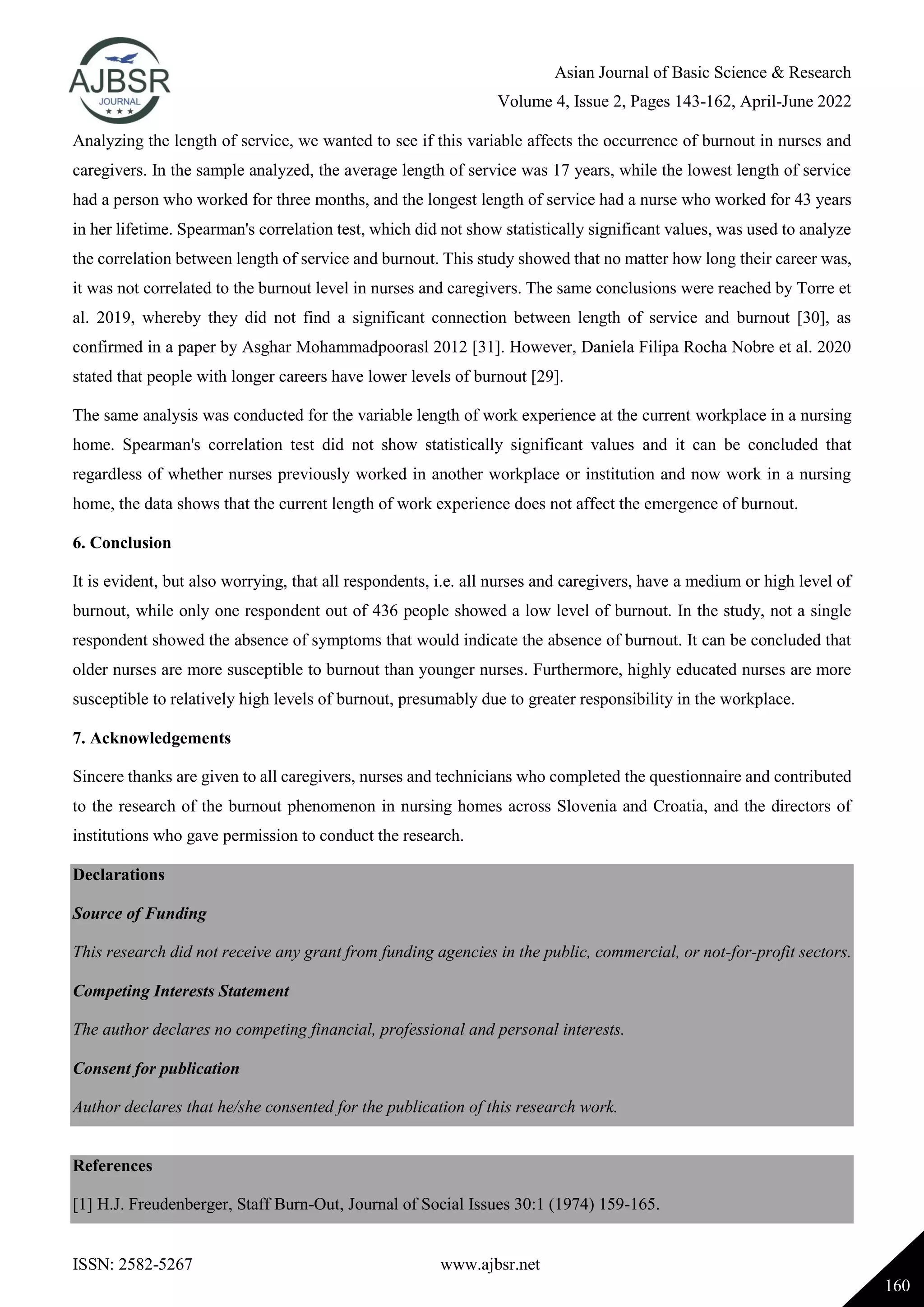 Asian Journal of Basic Science & Research
Volume 4, Issue 2, Pages 143-162, April-June 2022
ISSN: 2582-5267 www.ajbsr.net
160
Analyzing the length of service, we wanted to see if this variable affects the occurrence of burnout in nurses and
caregivers. In the sample analyzed, the average length of service was 17 years, while the lowest length of service
had a person who worked for three months, and the longest length of service had a nurse who worked for 43 years
in her lifetime. Spearman's correlation test, which did not show statistically significant values, was used to analyze
the correlation between length of service and burnout. This study showed that no matter how long their career was,
it was not correlated to the burnout level in nurses and caregivers. The same conclusions were reached by Torre et
al. 2019, whereby they did not find a significant connection between length of service and burnout [30], as
confirmed in a paper by Asghar Mohammadpoorasl 2012 [31]. However, Daniela Filipa Rocha Nobre et al. 2020
stated that people with longer careers have lower levels of burnout [29].
The same analysis was conducted for the variable length of work experience at the current workplace in a nursing
home. Spearman's correlation test did not show statistically significant values and it can be concluded that
regardless of whether nurses previously worked in another workplace or institution and now work in a nursing
home, the data shows that the current length of work experience does not affect the emergence of burnout.
6. Conclusion
It is evident, but also worrying, that all respondents, i.e. all nurses and caregivers, have a medium or high level of
burnout, while only one respondent out of 436 people showed a low level of burnout. In the study, not a single
respondent showed the absence of symptoms that would indicate the absence of burnout. It can be concluded that
older nurses are more susceptible to burnout than younger nurses. Furthermore, highly educated nurses are more
susceptible to relatively high levels of burnout, presumably due to greater responsibility in the workplace.
7. Acknowledgements
Sincere thanks are given to all caregivers, nurses and technicians who completed the questionnaire and contributed
to the research of the burnout phenomenon in nursing homes across Slovenia and Croatia, and the directors of
institutions who gave permission to conduct the research.
Declarations
Source of Funding
This research did not receive any grant from funding agencies in the public, commercial, or not-for-profit sectors.
Competing Interests Statement
The author declares no competing financial, professional and personal interests.
Consent for publication
Author declares that he/she consented for the publication of this research work.
References
[1] H.J. Freudenberger, Staff Burn-Out, Journal of Social Issues 30:1 (1974) 159-165.
 