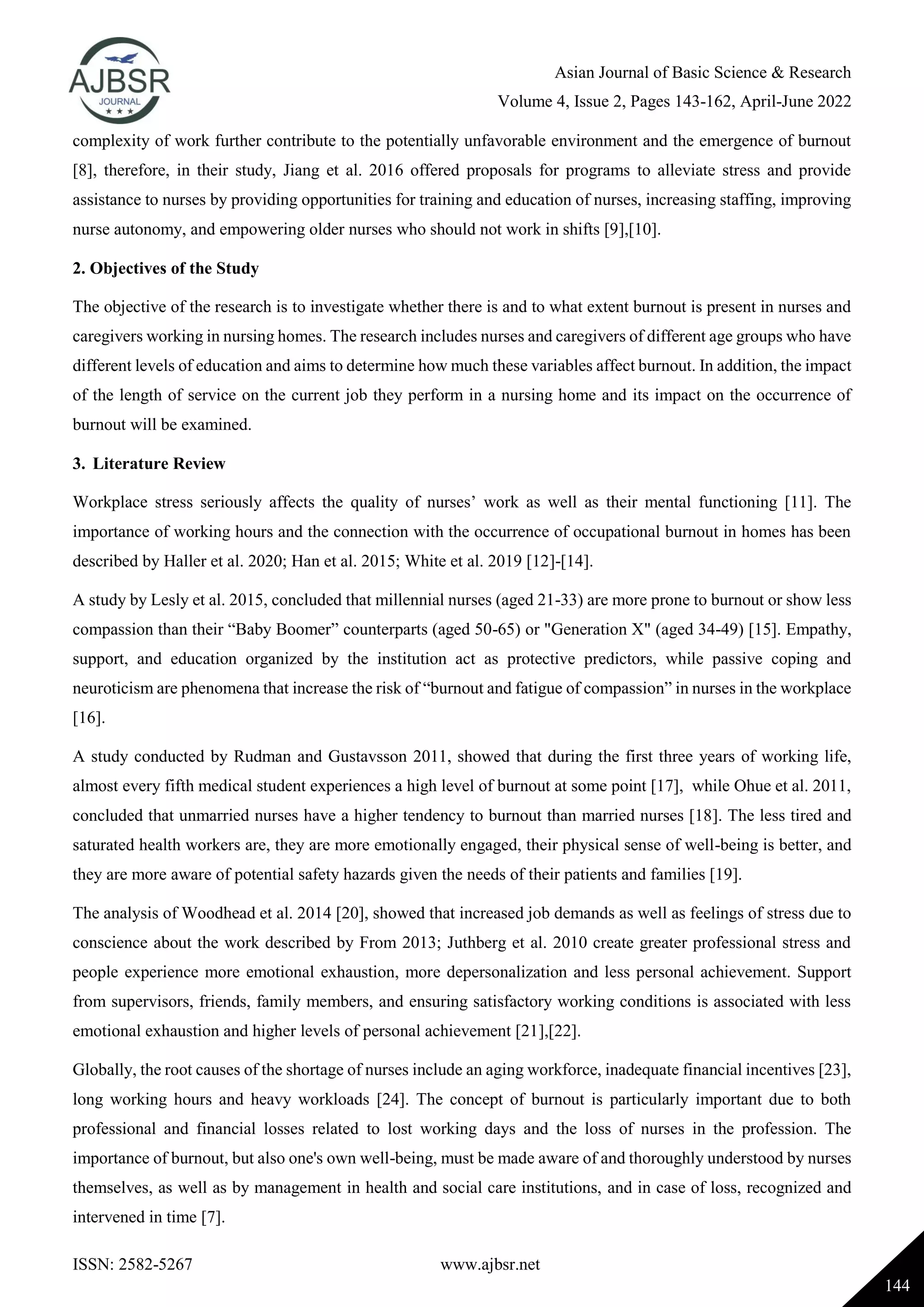 Asian Journal of Basic Science & Research
Volume 4, Issue 2, Pages 143-162, April-June 2022
ISSN: 2582-5267 www.ajbsr.net
144
complexity of work further contribute to the potentially unfavorable environment and the emergence of burnout
[8], therefore, in their study, Jiang et al. 2016 offered proposals for programs to alleviate stress and provide
assistance to nurses by providing opportunities for training and education of nurses, increasing staffing, improving
nurse autonomy, and empowering older nurses who should not work in shifts [9],[10].
2. Objectives of the Study
The objective of the research is to investigate whether there is and to what extent burnout is present in nurses and
caregivers working in nursing homes. The research includes nurses and caregivers of different age groups who have
different levels of education and aims to determine how much these variables affect burnout. In addition, the impact
of the length of service on the current job they perform in a nursing home and its impact on the occurrence of
burnout will be examined.
3. Literature Review
Workplace stress seriously affects the quality of nurses’ work as well as their mental functioning [11]. The
importance of working hours and the connection with the occurrence of occupational burnout in homes has been
described by Haller et al. 2020; Han et al. 2015; White et al. 2019 [12]-[14].
A study by Lesly et al. 2015, concluded that millennial nurses (aged 21-33) are more prone to burnout or show less
compassion than their “Baby Boomer” counterparts (aged 50-65) or "Generation X" (aged 34-49) [15]. Empathy,
support, and education organized by the institution act as protective predictors, while passive coping and
neuroticism are phenomena that increase the risk of “burnout and fatigue of compassion” in nurses in the workplace
[16].
A study conducted by Rudman and Gustavsson 2011, showed that during the first three years of working life,
almost every fifth medical student experiences a high level of burnout at some point [17], while Ohue et al. 2011,
concluded that unmarried nurses have a higher tendency to burnout than married nurses [18]. The less tired and
saturated health workers are, they are more emotionally engaged, their physical sense of well-being is better, and
they are more aware of potential safety hazards given the needs of their patients and families [19].
The analysis of Woodhead et al. 2014 [20], showed that increased job demands as well as feelings of stress due to
conscience about the work described by From 2013; Juthberg et al. 2010 create greater professional stress and
people experience more emotional exhaustion, more depersonalization and less personal achievement. Support
from supervisors, friends, family members, and ensuring satisfactory working conditions is associated with less
emotional exhaustion and higher levels of personal achievement [21],[22].
Globally, the root causes of the shortage of nurses include an aging workforce, inadequate financial incentives [23],
long working hours and heavy workloads [24]. The concept of burnout is particularly important due to both
professional and financial losses related to lost working days and the loss of nurses in the profession. The
importance of burnout, but also one's own well-being, must be made aware of and thoroughly understood by nurses
themselves, as well as by management in health and social care institutions, and in case of loss, recognized and
intervened in time [7].
 
