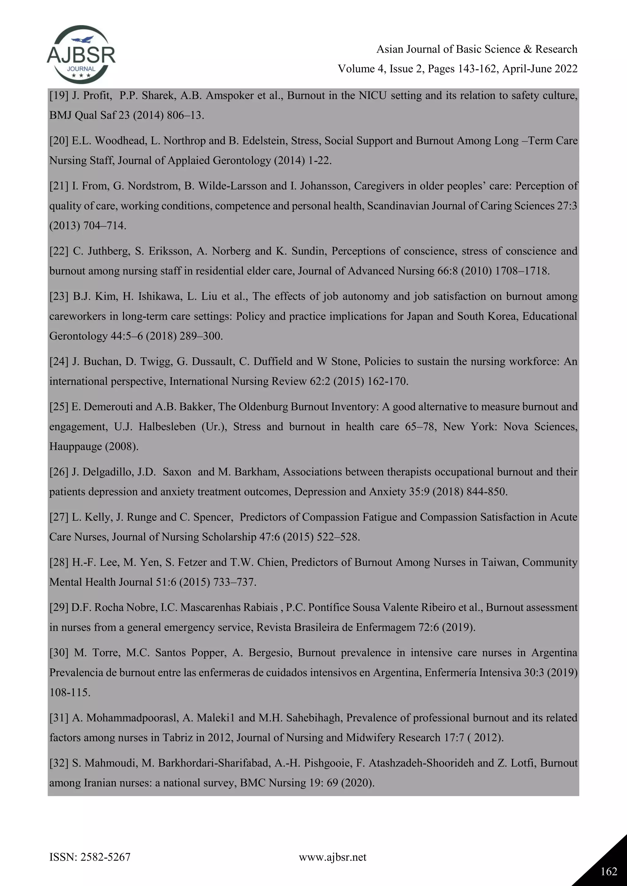 Asian Journal of Basic Science & Research
Volume 4, Issue 2, Pages 143-162, April-June 2022
ISSN: 2582-5267 www.ajbsr.net
162
[19] J. Profit, P.P. Sharek, A.B. Amspoker et al., Burnout in the NICU setting and its relation to safety culture,
BMJ Qual Saf 23 (2014) 806–13.
[20] E.L. Woodhead, L. Northrop and B. Edelstein, Stress, Social Support and Burnout Among Long –Term Care
Nursing Staff, Journal of Applaied Gerontology (2014) 1-22.
[21] I. From, G. Nordstrom, B. Wilde-Larsson and I. Johansson, Caregivers in older peoples’ care: Perception of
quality of care, working conditions, competence and personal health, Scandinavian Journal of Caring Sciences 27:3
(2013) 704–714.
[22] C. Juthberg, S. Eriksson, A. Norberg and K. Sundin, Perceptions of conscience, stress of conscience and
burnout among nursing staff in residential elder care, Journal of Advanced Nursing 66:8 (2010) 1708–1718.
[23] B.J. Kim, H. Ishikawa, L. Liu et al., The effects of job autonomy and job satisfaction on burnout among
careworkers in long-term care settings: Policy and practice implications for Japan and South Korea, Educational
Gerontology 44:5–6 (2018) 289–300.
[24] J. Buchan, D. Twigg, G. Dussault, C. Duffield and W Stone, Policies to sustain the nursing workforce: An
international perspective, International Nursing Review 62:2 (2015) 162-170.
[25] E. Demerouti and A.B. Bakker, The Oldenburg Burnout Inventory: A good alternative to measure burnout and
engagement, U.J. Halbesleben (Ur.), Stress and burnout in health care 65–78, New York: Nova Sciences,
Hauppauge (2008).
[26] J. Delgadillo, J.D. Saxon and M. Barkham, Associations between therapists occupational burnout and their
patients depression and anxiety treatment outcomes, Depression and Anxiety 35:9 (2018) 844-850.
[27] L. Kelly, J. Runge and C. Spencer, Predictors of Compassion Fatigue and Compassion Satisfaction in Acute
Care Nurses, Journal of Nursing Scholarship 47:6 (2015) 522–528.
[28] H.-F. Lee, M. Yen, S. Fetzer and T.W. Chien, Predictors of Burnout Among Nurses in Taiwan, Community
Mental Health Journal 51:6 (2015) 733–737.
[29] D.F. Rocha Nobre, I.C. Mascarenhas Rabiais , P.C. Pontífice Sousa Valente Ribeiro et al., Burnout assessment
in nurses from a general emergency service, Revista Brasileira de Enfermagem 72:6 (2019).
[30] M. Torre, M.C. Santos Popper, A. Bergesio, Burnout prevalence in intensive care nurses in Argentina
Prevalencia de burnout entre las enfermeras de cuidados intensivos en Argentina, Enfermería Intensiva 30:3 (2019)
108-115.
[31] A. Mohammadpoorasl, A. Maleki1 and M.H. Sahebihagh, Prevalence of professional burnout and its related
factors among nurses in Tabriz in 2012, Journal of Nursing and Midwifery Research 17:7 ( 2012).
[32] S. Mahmoudi, M. Barkhordari-Sharifabad, A.-H. Pishgooie, F. Atashzadeh-Shoorideh and Z. Lotfi, Burnout
among Iranian nurses: a national survey, BMC Nursing 19: 69 (2020).
 
